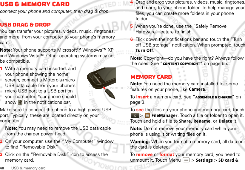 48 USB &amp; memory cardUSB &amp; memory cardconnect your phone and computer, then drag &amp; dropUSB drag &amp; dropYou can transfer your pictures, videos, music, ringtones, and more, from your computer to your phone’s memory card. Note: Your phone supports Microsoft™ Windows™ XP and Windows Vista™. Other operating systems may not be compatible.  1With a memory card inserted, and your phone showing the home screen, connect a Motorola micro USB data cable from your phone’s micro USB port to a USB port on your computer. Your phone should show   in the notifications bar.Make sure to connect the phone to a high power USB port. Typically, these are located directly on your computer.Note: You may need to remove the USB data cable from the charger power head. 2On your computer, use the “My Computer” window to find “Removable Disk”.3Click on the “Removable Disk” icon to access the memory card.4Drag and drop your pictures, videos, music, ringtones, and more, to your phone folder. To help manage your files, you can create more folders in your phone folder.5When you’re done, use the “Safely Remove Hardware” feature to finish.6Flick down the notifications bar and touch the “Turn off USB storage” notification. When prompted, touch Turn Off.Note: Copyright—do you have the right? Always follow the rules. See “Content Copyright” on page 65.Memory cardNote: You need the memory card installed for some features on your phone, like Camera.To  insert a memory card, see “Assemble &amp; charge” on page 3.To  see the files on your phone and memory card, touch &gt;FileManager. Touch a file or folder to open it. Touch and hold a file to Share, Rename, or Delete it.Note: Do not remove your memory card while your phone is using it or writing files on it.Warning: When you format a memory card, all data on the card is deleted.To  remove or format your memory card, you need to unmount it. Touch Menu  &gt;Settings &gt;SD card &amp; November 30, 2011