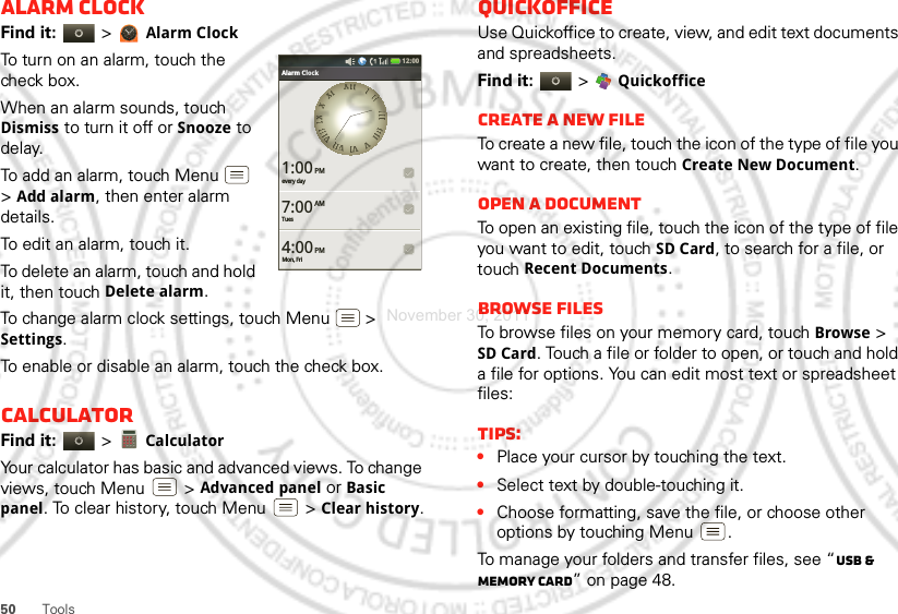 50 ToolsAlarm clockFind it:   &gt;Alarm ClockTo turn on an alarm, touch the check box.When an alarm sounds, touch Dismiss to turn it off or Snooze to delay.To add an alarm, touch Menu  &gt;Add alarm, then enter alarm details.To edit an alarm, touch it.To delete an alarm, touch and hold it, then touch Delete alarm.To change alarm clock settings, touch Menu  &gt; Settings.To enable or disable an alarm, touch the check box.CalculatorFind it:   &gt; CalculatorYour calculator has basic and advanced views. To change views, touch Menu  &gt;Advanced panel or Basic panel. To clear history, touch Menu  &gt;Clear history.Bluetooth settings12:00 every day1:00Alarm ClockTues7:00Mon, Fri4:00AMPMPMXXIIIIIIIIIIIIIIIIIIIIIIIIVVVVIIVVIIIIVVIIIIIIIIXXXXXXIIQuickofficeUse Quickoffice to create, view, and edit text documents and spreadsheets.Find it:  &gt; QuickofficeCreate a new fileTo create a new file, touch the icon of the type of file you want to create, then touch Create New Document.Open a documentTo open an existing file, touch the icon of the type of file you want to edit, touch SD Card, to search for a file, or touch Recent Documents.Browse filesTo browse files on your memory card, touch Browse &gt; SD Card. Touch a file or folder to open, or touch and hold a file for options. You can edit most text or spreadsheet files:Tips:•Place your cursor by touching the text.•Select text by double-touching it.•Choose formatting, save the file, or choose other options by touching Menu .To manage your folders and transfer files, see “USB &amp; memory card” on page 48.November 30, 2011