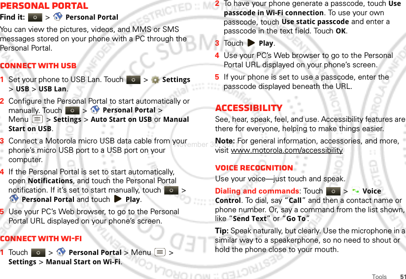 51ToolsPersonal portalFind it:   &gt; Personal PortalYou can view the pictures, videos, and MMS or SMS messages stored on your phone with a PC through the Personal Portal.Connect with USB  1Set your phone to USB Lan. Touch  &gt; Settings &gt; USB &gt; USB Lan.2Configure the Personal Portal to start automatically or manually. Touch   &gt; Personal Portal &gt; Menu  &gt; Settings &gt; Auto Start on USB or Manual Start on USB.3Connect a Motorola micro USB data cable from your phone’s micro USB port to a USB port on your computer.4If the Personal Portal is set to start automatically, open Notifications, and touch the Personal Portal notification. If it’s set to start manually, touch   &gt; Personal Portal and touch Play.5Use your PC’s Web browser, to go to the Personal Portal URL displayed on your phone’s screen.Connect with Wi-Fi  1Touch  &gt; Personal Portal &gt; Menu  &gt; Settings &gt; Manual Start on Wi-Fi.2To have your phone generate a passcode, touch Use passcode in Wi-Fi connection. To use your own passcode, touch Use static passcode and enter a passcode in the text field. Touch OK.3Touch Play.4Use your PC’s Web browser to go to the Personal Portal URL displayed on your phone’s screen.5If your phone is set to use a passcode, enter the passcode displayed beneath the URL.AccessibilitySee, hear, speak, feel, and use. Accessibility features are there for everyone, helping to make things easier.Note: For general information, accessories, and more, visit www.motorola.com/accessibilityVoice recognitionUse your voice—just touch and speak.Dialing and commands: Touch  &gt;Voice Control. To dial, say “Call” and then a contact name or phone number. Or, say a command from the list shown, like “Send Text” or “Go To”.Tip: Speak naturally, but clearly. Use the microphone in a similar way to a speakerphone, so no need to shout or hold the phone close to your mouth.November 30, 2011