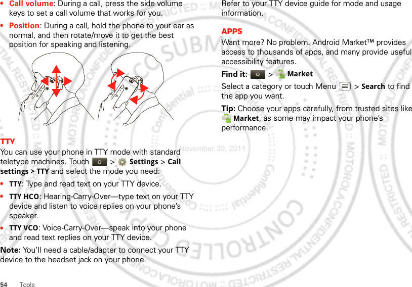 54 Tools•Call volume: During a call, press the side volume keys to set a call volume that works for you.• Position: During a call, hold the phone to your ear as normal, and then rotate/move it to get the best position for speaking and listening.TTYYou can use your phone in TTY mode with standard teletype machines. Touch   &gt;Settings &gt;Call settings &gt; TTY and select the mode you need:•TTY: Type and read text on your TTY device.•TTY HCO: Hearing-Carry-Over—type text on your TTY device and listen to voice replies on your phone’s speaker.•TTY VCO: Voice-Carry-Over—speak into your phone and read text replies on your TTY device.Note: You’ll need a cable/adapter to connect your TTY device to the headset jack on your phone.Refer to your TTY device guide for mode and usage information.AppsWant more? No problem. Android Market™ provides access to thousands of apps, and many provide useful accessibility features.Find it:  &gt; MarketSelect a category or touch Menu  &gt; Search to find the app you want.Tip: Choose your apps carefully, from trusted sites like Market, as some may impact your phone’s performance.November 30, 2011