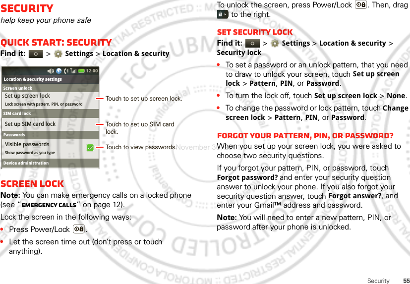 55SecuritySecurityhelp keep your phone safeQuick start: SecurityFind it:   &gt;Settings &gt;Location &amp; securityScreen lockNote: You can make emergency calls on a locked phone (see “Emergency calls” on page 12). Lock the screen in the following ways:•Press Power/Lock .•Let the screen time out (don’t press or touch anything).Bluetooth settingsShow password as you typeLocation &amp; security settingsSet up SIM card lockSet up screen lockLock screen with pattern, PIN, or passwordVisible passwords12:00 Screen unlockSIM card lockSIM card lockPasswordsDevice administrationTouch to set up screen lock.Touch to view passwords.Touch to set up SIM card lock.To unlock the screen, press Power/Lock . Then, drag  to the right.Set security lockFind it:   &gt;Settings &gt;Location &amp; security &gt; Security lock•To set a password or an unlock pattern, that you need to draw to unlock your screen, touch Set up screen lock &gt; Pattern, PIN, or Password.•To turn the lock off, touch Set up screen lock &gt; None.•To change the password or lock pattern, touch Change screen lock &gt; Pattern, PIN, or Password.Forgot your pattern, PIN, or password?When you set up your screen lock, you were asked to choose two security questions.If you forgot your pattern, PIN, or password, touch Forgot password? and enter your security question answer to unlock your phone. If you also forgot your security question answer, touch Forgot answer?, and enter your Gmail™ address and password.Note: You will need to enter a new pattern, PIN, or password after your phone is unlocked.November 30, 2011