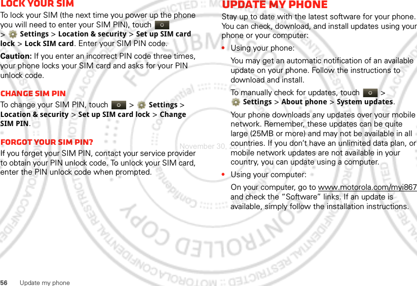 56 Update my phoneLock your SIMTo lock your SIM (the next time you power up the phone you will need to enter your SIM PIN), touch   &gt;Settings &gt;Location &amp; security &gt;Set up SIM card lock &gt;Lock SIM card. Enter your SIM PIN code.Caution: If you enter an incorrect PIN code three times, your phone locks your SIM card and asks for your PIN unlock code.Change SIM PINTo change your SIM PIN, touch   &gt;Settings &gt; Location &amp; security &gt;Set up SIM card lock &gt;Change SIM PIN.Forgot your SIM PIN?If you forget your SIM PIN, contact your service provider to obtain your PIN unlock code. To unlock your SIM card, enter the PIN unlock code when prompted.Update my phoneStay up to date with the latest software for your phone. You can check, download, and install updates using your phone or your computer:•Using your phone:You may get an automatic notification of an available update on your phone. Follow the instructions to download and install.To manually check for updates, touch  &gt; Settings &gt; About phone &gt; System updates.Your phone downloads any updates over your mobile network. Remember, these updates can be quite large (25MB or more) and may not be available in all countries. If you don’t have an unlimited data plan, or mobile network updates are not available in your country, you can update using a computer.•Using your computer:On your computer, go to www.motorola.com/myi867 and check the “Software” links. If an update is available, simply follow the installation instructions.November 30, 2011