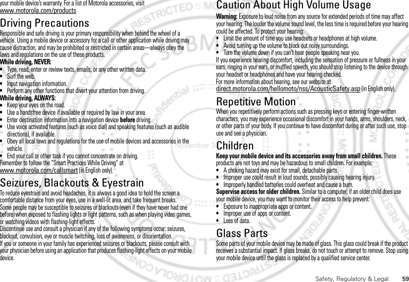 59Safety, Regulatory &amp; Legalyour mobile device’s warranty. For a list of Motorola accessories, visit www.motorola.com/productsDriving PrecautionsResponsible and safe driving is your primary responsibility when behind the wheel of a vehicle. Using a mobile device or accessory for a call or other application while driving may cause distraction, and may be prohibited or restricted in certain areas—always obey the laws and regulations on the use of these products.While driving, NEVER:•Type, read, enter or review texts, emails, or any other written data.•Surf the web.•Input navigation information.•Perform any other functions that divert your attention from driving.While driving, ALWAYS:•Keep your eyes on the road.•Use a handsfree device if available or required by law in your area.•Enter destination information into a navigation device before driving.•Use voice activated features (such as voice dial) and speaking features (such as audible directions), if available.•Obey all local laws and regulations for the use of mobile devices and accessories in the vehicle.•End your call or other task if you cannot concentrate on driving.Remember to follow the “Smart Practices While Driving” at www.motorola.com/callsmart (in English only).Seizures, Blackouts &amp; EyestrainTo reduce eyestrain and avoid headaches, it is always a good idea to hold the screen a comfortable distance from your eyes, use in a well-lit area, and take frequent breaks.Some people may be susceptible to seizures or blackouts (even if they have never had one before) when exposed to flashing lights or light patterns, such as when playing video games, or watching videos with flashing-light effects.Discontinue use and consult a physician if any of the following symptoms occur: seizures, blackout, convulsion, eye or muscle twitching, loss of awareness, or disorientation.If you or someone in your family has experienced seizures or blackouts, please consult with your physician before using an application that produces flashing-light effects on your mobile device.Caution About High Volume UsageWarning: Exposure to loud noise from any source for extended periods of time may affect your hearing. The louder the volume sound level, the less time is required before your hearing could be affected. To protect your hearing:•Limit the amount of time you use headsets or headphones at high volume.•Avoid turning up the volume to block out noisy surroundings.•Turn the volume down if you can’t hear people speaking near you.If you experience hearing discomfort, including the sensation of pressure or fullness in your ears, ringing in your ears, or muffled speech, you should stop listening to the device through your headset or headphones and have your hearing checked.For more information about hearing, see our website at direct.motorola.com/hellomoto/nss/AcousticSafety.asp (in English only).Repetitive MotionWhen you repetitively perform actions such as pressing keys or entering finger-written characters, you may experience occasional discomfort in your hands, arms, shoulders, neck, or other parts of your body. If you continue to have discomfort during or after such use, stop use and see a physician.ChildrenKeep your mobile device and its accessories away from small children. These products are not toys and may be hazardous to small children. For example:•A choking hazard may exist for small, detachable parts.•Improper use could result in loud sounds, possibly causing hearing injury.•Improperly handled batteries could overheat and cause a burn.Supervise access for older children. Similar to a computer, if an older child does use your mobile device, you may want to monitor their access to help prevent:•Exposure to inappropriate apps or content.•Improper use of apps or content.•Loss of data.Glass PartsSome parts of your mobile device may be made of glass. This glass could break if the product receives a substantial impact. If glass breaks, do not touch or attempt to remove. Stop using your mobile device until the glass is replaced by a qualified service center.November 30, 2011