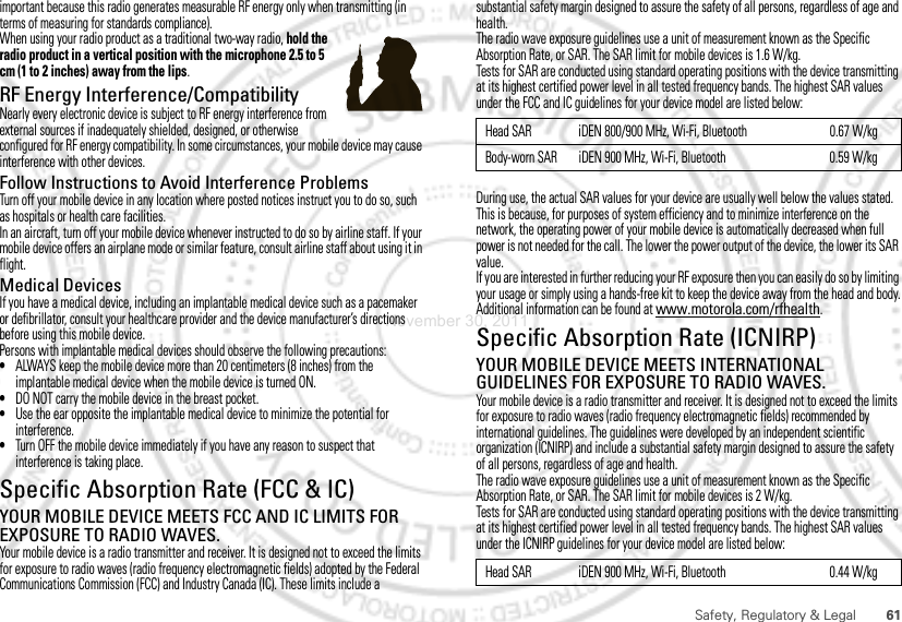 61Safety, Regulatory &amp; Legalimportant because this radio generates measurable RF energy only when transmitting (in terms of measuring for standards compliance).When using your radio product as a traditional two-way radio, hold the radio product in a vertical position with the microphone 2.5 to 5 cm (1 to 2 inches) away from the lips.RF Energy Interference/CompatibilityNearly every electronic device is subject to RF energy interference from external sources if inadequately shielded, designed, or otherwise configured for RF energy compatibility. In some circumstances, your mobile device may cause interference with other devices.Follow Instructions to Avoid Interference ProblemsTurn off your mobile device in any location where posted notices instruct you to do so, such as hospitals or health care facilities.In an aircraft, turn off your mobile device whenever instructed to do so by airline staff. If your mobile device offers an airplane mode or similar feature, consult airline staff about using it in flight.Medical DevicesIf you have a medical device, including an implantable medical device such as a pacemaker or defibrillator, consult your healthcare provider and the device manufacturer’s directions before using this mobile device.Persons with implantable medical devices should observe the following precautions:•ALWAYS keep the mobile device more than 20 centimeters (8 inches) from the implantable medical device when the mobile device is turned ON.•DO NOT carry the mobile device in the breast pocket.•Use the ear opposite the implantable medical device to minimize the potential for interference.•Turn OFF the mobile device immediately if you have any reason to suspect that interference is taking place.Specific Absorption Rate (FCC &amp; IC)SAR (IEEE)YOUR MOBILE DEVICE MEETS FCC AND IC LIMITS FOR EXPOSURE TO RADIO WAVES.Your mobile device is a radio transmitter and receiver. It is designed not to exceed the limits for exposure to radio waves (radio frequency electromagnetic fields) adopted by the Federal Communications Commission (FCC) and Industry Canada (IC). These limits include a substantial safety margin designed to assure the safety of all persons, regardless of age and health.The radio wave exposure guidelines use a unit of measurement known as the Specific Absorption Rate, or SAR. The SAR limit for mobile devices is 1.6 W/kg.Tests for SAR are conducted using standard operating positions with the device transmitting at its highest certified power level in all tested frequency bands. The highest SAR values under the FCC and IC guidelines for your device model are listed below:During use, the actual SAR values for your device are usually well below the values stated. This is because, for purposes of system efficiency and to minimize interference on the network, the operating power of your mobile device is automatically decreased when full power is not needed for the call. The lower the power output of the device, the lower its SAR value.If you are interested in further reducing your RF exposure then you can easily do so by limiting your usage or simply using a hands-free kit to keep the device away from the head and body.Additional information can be found at www.motorola.com/rfhealth.Specific Absorption Rate (ICNIRP)SAR (ICNIRP)YOUR MOBILE DEVICE MEETS INTERNATIONAL GUIDELINES FOR EXPOSURE TO RADIO WAVES.Your mobile device is a radio transmitter and receiver. It is designed not to exceed the limits for exposure to radio waves (radio frequency electromagnetic fields) recommended by international guidelines. The guidelines were developed by an independent scientific organization (ICNIRP) and include a substantial safety margin designed to assure the safety of all persons, regardless of age and health.The radio wave exposure guidelines use a unit of measurement known as the Specific Absorption Rate, or SAR. The SAR limit for mobile devices is 2 W/kg.Tests for SAR are conducted using standard operating positions with the device transmitting at its highest certified power level in all tested frequency bands. The highest SAR values under the ICNIRP guidelines for your device model are listed below:Head SAR iDEN 800/900 MHz, Wi-Fi, Bluetooth 0.67 W/kgBody-worn SAR iDEN 900 MHz, Wi-Fi, Bluetooth 0.59 W/kgHead SAR iDEN 900 MHz, Wi-Fi, Bluetooth 0.44 W/kgNovember 30, 2011
