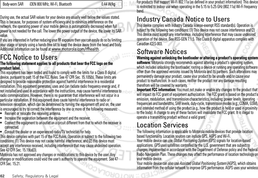 62 Safety, Regulatory &amp; LegalDuring use, the actual SAR values for your device are usually well below the values stated. This is because, for purposes of system efficiency and to minimize interference on the network, the operating power of your mobile device is automatically decreased when full power is not needed for the call. The lower the power output of the device, the lower its SAR value.If you are interested in further reducing your RF exposure then you can easily do so by limiting your usage or simply using a hands-free kit to keep the device away from the head and body.Additional information can be found at www.motorola.com/rfhealth.FCC Notice to UsersFCC NoticeThe following statement applies to all products that bear the FCC logo on the product label.This equipment has been tested and found to comply with the limits for a Class B digital device, pursuant to part 15 of the FCC Rules. See 47 CFR Sec. 15.105(b). These limits are designed to provide reasonable protection against harmful interference in a residential installation. This equipment generates, uses and can radiate radio frequency energy and, if not installed and used in accordance with the instructions, may cause harmful interference to radio communications. However, there is no guarantee that interference will not occur in a particular installation. If this equipment does cause harmful interference to radio or television reception, which can be determined by turning the equipment off and on, the user is encouraged to try to correct the interference by one or more of the following measures:•Reorient or relocate the receiving antenna.•Increase the separation between the equipment and the receiver.•Connect the equipment to an outlet on a circuit different from that to which the receiver is connected.•Consult the dealer or an experienced radio/TV technician for help.This device complies with part 15 of the FCC Rules. Operation is subject to the following two conditions: (1) This device may not cause harmful interference, and (2) this device must accept any interference received, including interference that may cause undesired operation. See 47 CFR Sec. 15.19(a)(3).Motorola has not approved any changes or modifications to this device by the user. Any changes or modifications could void the user’s authority to operate the equipment. See 47 CFR Sec. 15.21.Body-worn SAR iDEN 800 MHz, Wi-Fi, Bluetooth 0.44 W/kg For products that support Wi-Fi 802.11a (as defined in your product information): This device is restricted to indoor use when operating in the 5.15 to 5.25 GHz (802.11a) Wi-Fi frequency band.Industry Canada Notice to UsersIndustr y Canada NoticeThis device complies with Industry Canada license-exempt RSS standard(s). Operation is subject to the following two conditions: (1) This device may not cause interference and (2) This device must accept any interference, including interference that may cause undesired operation of the device. See RSS-GEN 7.1.5. This Class B digital apparatus complies with Canadian ICES-003.Software NoticesSoftware Copyright NoticeWarning against unlocking the bootloader or altering a product&apos;s operating system software: Motorola strongly recommends against altering a product&apos;s operating system, which includes unlocking the bootloader, rooting a device or running any operating software other than the approved versions issued by Motorola and its partners. Such alterations may permanently damage your product, cause your product to be unsafe and/or cause your product to malfunction. In such cases, neither the product nor any damage resulting therefrom will be covered by warranty.Important FCC information: You must not make or enable any changes to the product that will impact its FCC grant of equipment authorization. The FCC grant is based on the product&apos;s emission, modulation, and transmission characteristics, including: power levels, operating frequencies and bandwidths, SAR levels, duty-cycle, transmission modes (e.g., CDMA, GSM), and intended method of using the product (e.g., how the product is held or used in proximity to the body). A change to any of these factors will invalidate the FCC grant. It is illegal to operate a transmitting product without a valid grant.Location ServicesGPS &amp; AGPSThe following information is applicable to Motorola mobile devices that provide location based functionality. Location sources can include GPS, AGPS and Wi-Fi.Your mobile device can use Global Positioning System (GPS) signals for location-based applications. GPS uses satellites controlled by the U.S. government that are subject to changes implemented in accordance with the Department of Defense policy and the Federal Radio Navigation Plan. These changes may affect the performance of location technology on your mobile device.Your mobile device can also use Assisted Global Positioning System (AGPS), which obtains information from the cellular network to improve GPS performance. AGPS uses your wireless November 30, 2011