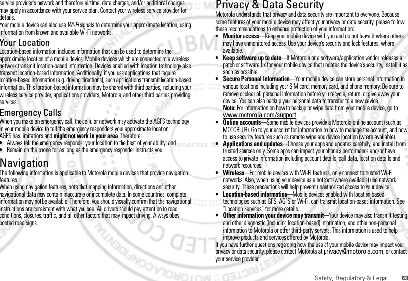 63Safety, Regulatory &amp; Legalservice provider&apos;s network and therefore airtime, data charges, and/or additional charges may apply in accordance with your service plan. Contact your wireless service provider for details.Your mobile device can also use Wi-Fi signals to determine your approximate location, using information from known and available Wi-Fi networks.Your LocationLocation-based information includes information that can be used to determine the approximate location of a mobile device. Mobile devices which are connected to a wireless network transmit location-based information. Devices enabled with location technology also transmit location-based information. Additionally, if you use applications that require location-based information (e.g. driving directions), such applications transmit location-based information. This location-based information may be shared with third parties, including your wireless service provider, applications providers, Motorola, and other third parties providing services.Emergency CallsWhen you make an emergency call, the cellular network may activate the AGPS technology in your mobile device to tell the emergency responders your approximate location.AGPS has limitations and might not work in your area. Therefore:•Always tell the emergency responder your location to the best of your ability; and•Remain on the phone for as long as the emergency responder instructs you.NavigationNavigationThe following information is applicable to Motorola mobile devices that provide navigation features.When using navigation features, note that mapping information, directions and other navigational data may contain inaccurate or incomplete data. In some countries, complete information may not be available. Therefore, you should visually confirm that the navigational instructions are consistent with what you see. All drivers should pay attention to road conditions, closures, traffic, and all other factors that may impact driving. Always obey posted road signs.Privacy &amp; Data SecurityPriva cy  &amp; Data SecurityMotorola understands that privacy and data security are important to everyone. Because some features of your mobile device may affect your privacy or data security, please follow these recommendations to enhance protection of your information:• Monitor access—Keep your mobile device with you and do not leave it where others may have unmonitored access. Use your device’s security and lock features, where available.• Keep software up to date—If Motorola or a software/application vendor releases a patch or software fix for your mobile device that updates the device’s security, install it as soon as possible.• Secure Personal Information—Your mobile device can store personal information in various locations including your SIM card, memory card, and phone memory. Be sure to remove or clear all personal information before you recycle, return, or give away your device. You can also backup your personal data to transfer to a new device.Note: For information on how to backup or wipe data from your mobile device, go to www.motorola.com/support• Online accounts—Some mobile devices provide a Motorola online account (such as MOTOBLUR). Go to your account for information on how to manage the account, and how to use security features such as remote wipe and device location (where available).• Applications and updates—Choose your apps and updates carefully, and install from trusted sources only. Some apps can impact your phone’s performance and/or have access to private information including account details, call data, location details and network resources.•Wireless—For mobile devices with Wi-Fi features, only connect to trusted Wi-Fi networks. Also, when using your device as a hotspot (where available) use network security. These precautions will help prevent unauthorized access to your device.• Location-based information—Mobile devices enabled with location based technologies such as GPS, AGPS or Wi-Fi, can transmit location-based information. See “Location Services” for more details.• Other information your device may transmit—Your device may also transmit testing and other diagnostic (including location-based) information, and other non-personal information to Motorola or other third-party servers. This information is used to help improve products and services offered by Motorola.If you have further questions regarding how the use of your mobile device may impact your privacy or data security, please contact Motorola at privacy@motorola.com, or contact your service provider.November 30, 2011