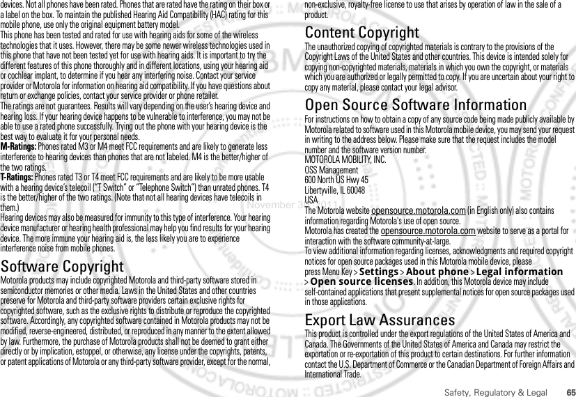 65Safety, Regulatory &amp; Legaldevices. Not all phones have been rated. Phones that are rated have the rating on their box or a label on the box. To maintain the published Hearing Aid Compatibility (HAC) rating for this mobile phone, use only the original equipment battery model.This phone has been tested and rated for use with hearing aids for some of the wireless technologies that it uses. However, there may be some newer wireless technologies used in this phone that have not been tested yet for use with hearing aids. It is important to try the different features of this phone thoroughly and in different locations, using your hearing aid or cochlear implant, to determine if you hear any interfering noise. Contact your service provider or Motorola for information on hearing aid compatibility. If you have questions about return or exchange policies, contact your service provider or phone retailer.The ratings are not guarantees. Results will vary depending on the user’s hearing device and hearing loss. If your hearing device happens to be vulnerable to interference, you may not be able to use a rated phone successfully. Trying out the phone with your hearing device is the best way to evaluate it for your personal needs.M-Ratings: Phones rated M3 or M4 meet FCC requirements and are likely to generate less interference to hearing devices than phones that are not labeled. M4 is the better/higher of the two ratings.T-Ratings: Phones rated T3 or T4 meet FCC requirements and are likely to be more usable with a hearing device’s telecoil (“T Switch” or “Telephone Switch”) than unrated phones. T4 is the better/higher of the two ratings. (Note that not all hearing devices have telecoils in them.)Hearing devices may also be measured for immunity to this type of interference. Your hearing device manufacturer or hearing health professional may help you find results for your hearing device. The more immune your hearing aid is, the less likely you are to experience interference noise from mobile phones.Software CopyrightSoft ware Copy right  Noti ceMotorola products may include copyrighted Motorola and third-party software stored in semiconductor memories or other media. Laws in the United States and other countries preserve for Motorola and third-party software providers certain exclusive rights for copyrighted software, such as the exclusive rights to distribute or reproduce the copyrighted software. Accordingly, any copyrighted software contained in Motorola products may not be modified, reverse-engineered, distributed, or reproduced in any manner to the extent allowed by law. Furthermore, the purchase of Motorola products shall not be deemed to grant either directly or by implication, estoppel, or otherwise, any license under the copyrights, patents, or patent applications of Motorola or any third-party software provider, except for the normal, non-exclusive, royalty-free license to use that arises by operation of law in the sale of a product.Content CopyrightContent Copyri ghtThe unauthorized copying of copyrighted materials is contrary to the provisions of the Copyright Laws of the United States and other countries. This device is intended solely for copying non-copyrighted materials, materials in which you own the copyright, or materials which you are authorized or legally permitted to copy. If you are uncertain about your right to copy any material, please contact your legal advisor.Open Source Software InformationOSS InformationFor instructions on how to obtain a copy of any source code being made publicly available by Motorola related to software used in this Motorola mobile device, you may send your request in writing to the address below. Please make sure that the request includes the model number and the software version number.MOTOROLA MOBILITY, INC.OSS Management600 North US Hwy 45Libertyville, IL 60048USAThe Motorola website opensource.motorola.com (in English only) also contains information regarding Motorola&apos;s use of open source.Motorola has created the opensource.motorola.com website to serve as a portal for interaction with the software community-at-large.To view additional information regarding licenses, acknowledgments and required copyright notices for open source packages used in this Motorola mobile device, please press Menu Key &gt;Settings &gt;About phone &gt;Legal information &gt;Open source licenses. In addition, this Motorola device may include self-contained applications that present supplemental notices for open source packages used in those applications.Export Law AssurancesExport LawThis product is controlled under the export regulations of the United States of America and Canada. The Governments of the United States of America and Canada may restrict the exportation or re-exportation of this product to certain destinations. For further information contact the U.S. Department of Commerce or the Canadian Department of Foreign Affairs and International Trade.November 30, 2011