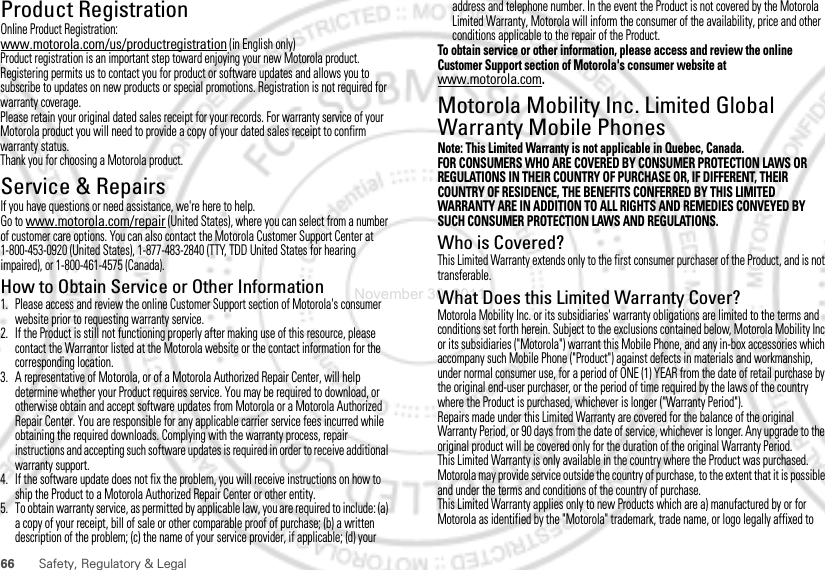 66 Safety, Regulatory &amp; LegalProduct RegistrationReg istra ti onOnline Product Registration:www.motorola.com/us/productregistration (in English only)Product registration is an important step toward enjoying your new Motorola product. Registering permits us to contact you for product or software updates and allows you to subscribe to updates on new products or special promotions. Registration is not required for warranty coverage.Please retain your original dated sales receipt for your records. For warranty service of your Motorola product you will need to provide a copy of your dated sales receipt to confirm warranty status.Thank you for choosing a Motorola product.Service &amp; RepairsIf you have questions or need assistance, we&apos;re here to help.Go to www.motorola.com/repair (United States), where you can select from a number of customer care options. You can also contact the Motorola Customer Support Center at 1-800-453-0920 (United States), 1-877-483-2840 (TTY, TDD United States for hearing impaired), or 1-800-461-4575 (Canada).How to Obtain Service or Other Information  1. Please access and review the online Customer Support section of Motorola&apos;s consumer website prior to requesting warranty service.2. If the Product is still not functioning properly after making use of this resource, please contact the Warrantor listed at the Motorola website or the contact information for the corresponding location.3. A representative of Motorola, or of a Motorola Authorized Repair Center, will help determine whether your Product requires service. You may be required to download, or otherwise obtain and accept software updates from Motorola or a Motorola Authorized Repair Center. You are responsible for any applicable carrier service fees incurred while obtaining the required downloads. Complying with the warranty process, repair instructions and accepting such software updates is required in order to receive additional warranty support.4. If the software update does not fix the problem, you will receive instructions on how to ship the Product to a Motorola Authorized Repair Center or other entity.5. To obtain warranty service, as permitted by applicable law, you are required to include: (a) a copy of your receipt, bill of sale or other comparable proof of purchase; (b) a written description of the problem; (c) the name of your service provider, if applicable; (d) your address and telephone number. In the event the Product is not covered by the Motorola Limited Warranty, Motorola will inform the consumer of the availability, price and other conditions applicable to the repair of the Product.To obtain service or other information, please access and review the online Customer Support section of Motorola&apos;s consumer website at www.motorola.com.Motorola Mobility Inc. Limited Global Warranty Mobile PhonesWarrant yNote: This Limited Warranty is not applicable in Quebec, Canada.FOR CONSUMERS WHO ARE COVERED BY CONSUMER PROTECTION LAWS OR REGULATIONS IN THEIR COUNTRY OF PURCHASE OR, IF DIFFERENT, THEIR COUNTRY OF RESIDENCE, THE BENEFITS CONFERRED BY THIS LIMITED WARRANTY ARE IN ADDITION TO ALL RIGHTS AND REMEDIES CONVEYED BY SUCH CONSUMER PROTECTION LAWS AND REGULATIONS.Who is Covered?This Limited Warranty extends only to the first consumer purchaser of the Product, and is not transferable.What Does this Limited Warranty Cover?Motorola Mobility Inc. or its subsidiaries&apos; warranty obligations are limited to the terms and conditions set forth herein. Subject to the exclusions contained below, Motorola Mobility Inc or its subsidiaries (&quot;Motorola&quot;) warrant this Mobile Phone, and any in-box accessories which accompany such Mobile Phone (&quot;Product&quot;) against defects in materials and workmanship, under normal consumer use, for a period of ONE (1) YEAR from the date of retail purchase by the original end-user purchaser, or the period of time required by the laws of the country where the Product is purchased, whichever is longer (&quot;Warranty Period&quot;).Repairs made under this Limited Warranty are covered for the balance of the original Warranty Period, or 90 days from the date of service, whichever is longer. Any upgrade to the original product will be covered only for the duration of the original Warranty Period.This Limited Warranty is only available in the country where the Product was purchased. Motorola may provide service outside the country of purchase, to the extent that it is possible and under the terms and conditions of the country of purchase.This Limited Warranty applies only to new Products which are a) manufactured by or for Motorola as identified by the &quot;Motorola&quot; trademark, trade name, or logo legally affixed to November 30, 2011