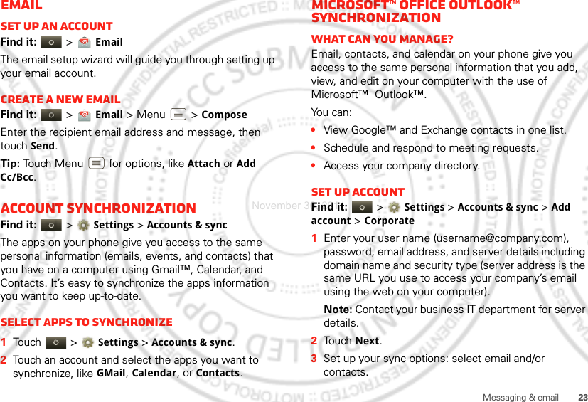 23Messaging &amp; emailEmailSet up an accountFind it:   &gt; EmailThe email setup wizard will guide you through setting up your email account.Create a new emailFind it:   &gt; Email &gt; Menu  &gt; ComposeEnter the recipient email address and message, then touch Send. Tip: Touch Menu  for options, like Attach or Add Cc/Bcc.Account synchronizationFind it:   &gt;Settings &gt;Accounts &amp; syncThe apps on your phone give you access to the same personal information (emails, events, and contacts) that you have on a computer using Gmail™, Calendar, and Contacts. It’s easy to synchronize the apps information you want to keep up-to-date.Select apps to synchronize  1Touch  &gt;Settings &gt;Accounts &amp; sync.2Touch an account and select the apps you want to synchronize, like GMail, Calendar, or Contacts.Microsoft™ Office Outlook™ synchronizationWhat can you manage?Email, contacts, and calendar on your phone give you access to the same personal information that you add, view, and edit on your computer with the use of Microsoft™  Outlook™. You can:•View Google™ and Exchange contacts in one list.•Schedule and respond to meeting requests.•Access your company directory.Set up AccountFind it:   &gt;Settings &gt;Accounts &amp; sync &gt; Add account &gt; Corporate  1Enter your user name (username@company.com), password, email address, and server details including domain name and security type (server address is the same URL you use to access your company’s email using the web on your computer).Note: Contact your business IT department for server details.2Touch Next.3Set up your sync options: select email and/or contacts. November 30, 2011