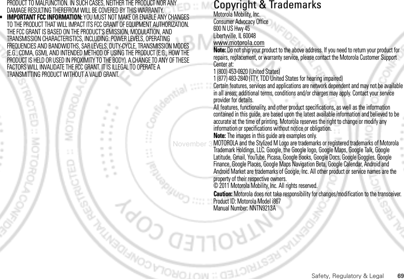 69Safety, Regulatory &amp; LegalPRODUCT TO MALFUNCTION. IN SUCH CASES, NEITHER THE PRODUCT NOR ANY DAMAGE RESULTING THEREFROM WILL BE COVERED BY THIS WARRANTY.• IMPORTANT FCC INFORMATION: YOU MUST NOT MAKE OR ENABLE ANY CHANGES TO THE PRODUCT THAT WILL IMPACT ITS FCC GRANT OF EQUIPMENT AUTHORIZATION. THE FCC GRANT IS BASED ON THE PRODUCT&apos;S EMISSION, MODULATION, AND TRANSMISSION CHARACTERISTICS, INCLUDING: POWER LEVELS, OPERATING FREQUENCIES AND BANDWIDTHS, SAR LEVELS, DUTY-CYCLE, TRANSMISSION MODES (E.G., CDMA, GSM), AND INTENDED METHOD OF USING THE PRODUCT (E.G., HOW THE PRODUCT IS HELD OR USED IN PROXIMITY TO THE BODY). A CHANGE TO ANY OF THESE FACTORS WILL INVALIDATE THE FCC GRANT. IT IS ILLEGAL TO OPERATE A TRANSMITTING PRODUCT WITHOUT A VALID GRANT. Copyright &amp; TrademarksMotorola Mobility, Inc.Consumer Advocacy Office600 N US Hwy 45Libertyville, IL 60048www.motorola.comNote: Do not ship your product to the above address. If you need to return your product for repairs, replacement, or warranty service, please contact the Motorola Customer Support Center at:1 (800) 453-0920 (United States)1 (877) 483-2840 (TTY, TDD United States for hearing impaired)Certain features, services and applications are network dependent and may not be available in all areas; additional terms, conditions and/or charges may apply. Contact your service provider for details.All features, functionality, and other product specifications, as well as the information contained in this guide, are based upon the latest available information and believed to be accurate at the time of printing. Motorola reserves the right to change or modify any information or specifications without notice or obligation.Note: The images in this guide are examples only.MOTOROLA and the Stylized M Logo are trademarks or registered trademarks of Motorola Trademark Holdings, LLC. Google, the Google logo, Google Maps, Google Talk, Google Latitude, Gmail, YouTube, Picasa, Google Books, Google Docs, Google Goggles, Google Finance, Google Places, Google Maps Navigation Beta, Google Calendar, Android and Android Market are trademarks of Google, Inc. All other product or service names are the property of their respective owners.© 2011 Motorola Mobility, Inc. All rights reserved.Caution: Motorola does not take responsibility for changes/modification to the transceiver.Product ID: Motorola Model i867Manual Number: NNTN9213ANovember 30, 2011