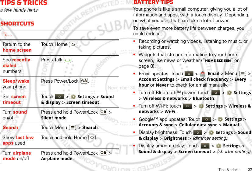 27Tips &amp; tricksTips &amp; tricksa few handy hintsShortcutsTo …Return to the home screenTouch Home .See recently dialed numbersPress Talk .Sleep/wake your phonePress Power/Lock .Set screen timeoutTouch  &gt;Settings &gt; Sound &amp; display &gt;Screen timeout.Tu rn  sound on/offPress and hold Power/Lock  &gt; Silent mode.Search Touch Menu  &gt; Search.Show last few apps usedTouch and hold Home .Tu rn  airplane mode on/offPress and hold Power/Lock  &gt; Airplane mode.Battery tipsYour phone is like a small computer, giving you a lot of information and apps, with a touch display! Depending on what you use, that can take a lot of power.To save even more battery life between charges, you could reduce:•Recording or watching videos, listening to music, or taking pictures.•Widgets that stream information to your home screen, like news or weather (“Home screen” on page 8).•Email updates: Touch   &gt; Email &gt; Menu  &gt; Account Settings &gt; Email check frequency &gt; Every houror Never to check for email manually.•Turn off Bluetooth™ power: touch   &gt;Settings &gt; Wireless &amp; networks &gt;Bluetooth.•Turn off Wi-Fi: touch   &gt;Settings &gt; Wireless &amp; networks &gt;Wi-Fi.•Google™ app updates: Touch   &gt;Settings &gt; Accounts &amp; sync &gt; Cellular data sync &gt; Manual.•Display brightness: Touch   &gt;Settings &gt; Sound &amp; display &gt; Brightness &gt; (dimmer setting).•Display timeout delay: Touch   &gt;Settings &gt; Sound &amp; display &gt; Screen timeout &gt; (shorter setting).November 30, 2011