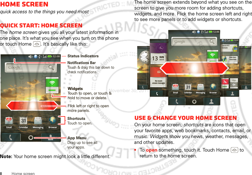 8Home screenHome screenquick access to the things you need mostQuick start: Home screenThe home screen gives you all your latest information in one place. It’s what you see when you turn on the phone or touch Home . It’s basically like this:Note: Your home screen might look a little different.12:00 Email BrowserMessagingCelendarNotifications BarTouch &amp; drag this bar down to check notifications.Status IndicatorsShortcutsTouch to open. Drag up to see all your apps. App MenuWidgetsTouch to open, or touch &amp; hold to move or delete.Flick left or right to open more panels.The home screen extends beyond what you see on the screen to give you more room for adding shortcuts, widgets, and more. Flick the home screen left and right to see more panels or to add widgets or shortcuts.Use &amp; change your home screenOn your home screen, shortcuts are icons that open your favorite apps, web bookmarks, contacts, email, or music. Widgets show you news, weather, messages, and other updates.•To  open something, touch it. Touch Home  to return to the home screen.12:00 SUNnoonLunch12639212:00 12:00 12:00 13 SUNMARNo recentunseen messages12:00 121212121212212121212121:::::::::000000000000000012:00 ContactsLaunch PTTAutomaticData Sync:CCCoooLLLaaa12:00 Email BrowserMessagingCelendarNovember 30, 2011
