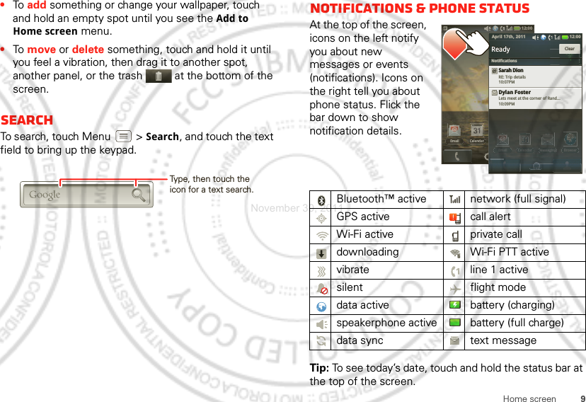 9Home screen•To  add something or change your wallpaper, touch and hold an empty spot until you see the Add to Home screen menu.•To  move or delete something, touch and hold it until you feel a vibration, then drag it to another spot, another panel, or the trash  at the bottom of the screen.SearchTo search, touch Menu  &gt; Search, and touch the text field to bring up the keypad.Type, then touch the icon for a text search.Notifications &amp; phone statusAt the top of the screen, icons on the left notify you about new messages or events (notifications). Icons on the right tell you about phone status. Flick the bar down to show notification details.Tip: To see today’s date, touch and hold the status bar at the top of the screen.Bluetooth™ active  network (full signal)GPS active call alertWi-Fi active private calldownloading  Wi-Fi PTT activevibrate  line 1 activesilent flight modedata active battery (charging)speakerphone active battery (full charge)data sync text message12:00 Email BrowserMessagingCelendar12:00EmailCelendarEmail BrowserMessagingCelendarEmailBrowserMessagginggCelendarReadyReadySarah DionRE: Trip details10:07PMDylan FosterLets meet at the corner of Rand...10:09PMClear12:00 April 17th, 2011NotificationsNovember 30, 2011