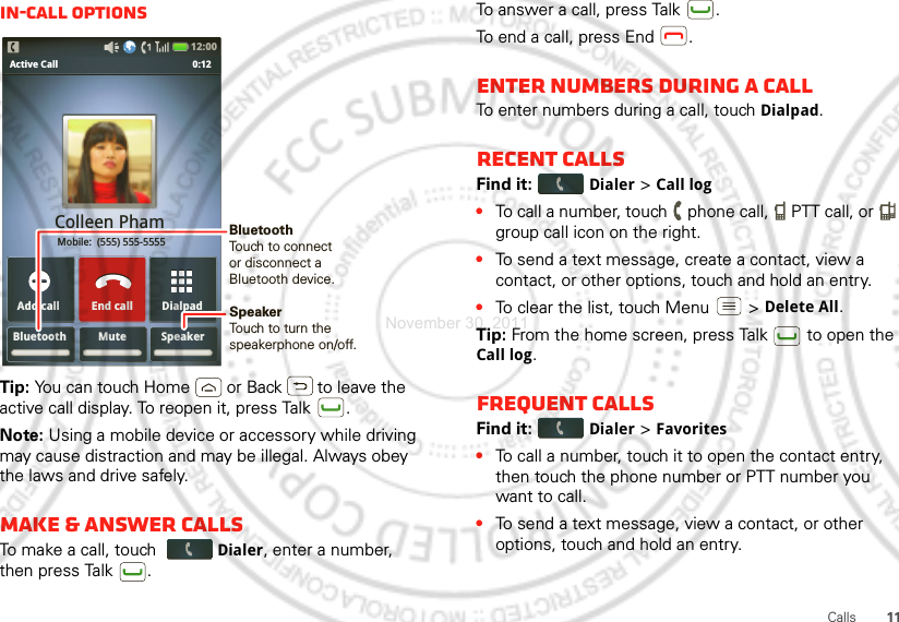 11CallsIn-call optionsTip: You can touch Home or Back  to leave the active call display. To reopen it, press Talk .Note: Using a mobile device or accessory while driving may cause distraction and may be illegal. Always obey the laws and drive safely.Make &amp; answer callsTo make a call, touch Dialer, enter a number, then press Talk .Bluetooth Mute SpeakerDialpadAdd callActive Call               0:12Colleen Pham Mobile:  (555) 555-5555End call12:00 SpeakerTouch to turn the speakerphone on/off.BluetoothTouch to connect or disconnect aBluetooth device.To answer a call, press Talk .To end a call, press End .Enter numbers during a callTo enter numbers during a call, touch Dialpad.Recent callsFind it: Dialer &gt; Call log•To call a number, touch   phone call,   PTT call, or   group call icon on the right.•To send a text message, create a contact, view a contact, or other options, touch and hold an entry.•To clear the list, touch Menu  &gt;Delete All.Tip: From the home screen, press Talk  to open the Call log.Frequent callsFind it: Dialer &gt;Favorites•To call a number, touch it to open the contact entry, then touch the phone number or PTT number you want to call.•To send a text message, view a contact, or other options, touch and hold an entry.November 30, 2011