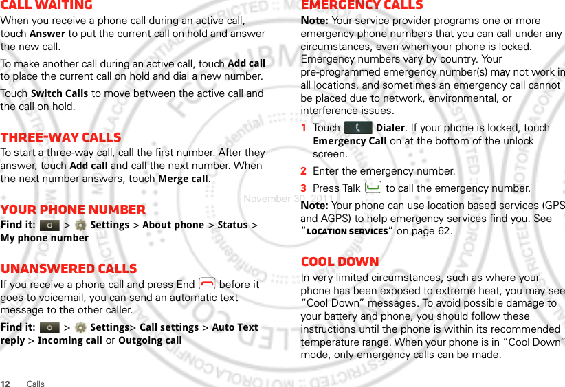 12 CallsCall waitingWhen you receive a phone call during an active call, touch Answer to put the current call on hold and answer the new call.To make another call during an active call, touch Add call to place the current call on hold and dial a new number.Touch Switch Calls to move between the active call and the call on hold.Three-way callsTo start a three-way call, call the first number. After they answer, touch Add call and call the next number. When the next number answers, touch Merge call.Your phone numberFind it:   &gt; Settings &gt;About phone &gt;Status &gt; My phone numberUnanswered callsIf you receive a phone call and press End  before it goes to voicemail, you can send an automatic text message to the other caller.Find it:   &gt; Settings&gt; Call settings &gt; Auto Text reply &gt;Incoming call or Outgoing callEmergency callsNote: Your service provider programs one or more emergency phone numbers that you can call under any circumstances, even when your phone is locked. Emergency numbers vary by country. Your pre-programmed emergency number(s) may not work in all locations, and sometimes an emergency call cannot be placed due to network, environmental, or interference issues.  1Touch Dialer. If your phone is locked, touch Emergency Call on at the bottom of the unlock screen.2Enter the emergency number.3Press Talk  to call the emergency number.Note: Your phone can use location based services (GPS and AGPS) to help emergency services find you. See “Location Services” on page 62.Cool downIn very limited circumstances, such as where your phone has been exposed to extreme heat, you may see “Cool Down” messages. To avoid possible damage to your battery and phone, you should follow these instructions until the phone is within its recommended temperature range. When your phone is in “Cool Down” mode, only emergency calls can be made.November 30, 2011