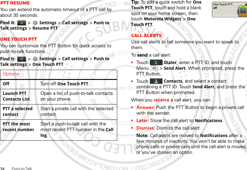 14 Push-to-TalkPTT resumeYou can extend the automatic timeout of a PTT call by about 30 seconds.Find it:   &gt; Settings &gt; Call settings &gt; Push to Talk settings &gt; Resume PTTOne touch PTTYou can customize the PTT Button for quick access to push-to-talk functions.Find it:   &gt; Settings &gt; Call settings &gt; Push to Talk settings &gt; One Touch PTTOptionsOffTurn off One Touch PTT.Launch PTT Contacts ListOpen a list of push-to-talk contacts on your phone.PTT a selected contactStart a private call with the selected contact.PTT the most recent numberStart a push-to-talk call with the most recent PTT number in the Call log.Tip: To add a quick switch for One Touch PTT, touch and hold a blank spot on your home screen, then touch Motorola Widgets &gt; One Touch PTT.Call alertsUse call alerts to tell someone you want to speak to them.To  send a call alert:•Touch Dialer, enter a PTT ID, and touch Menu  &gt; Send Alert. When prompted, press the PTT Button.•Touch Contacts, and select a contact containing a PTT ID. Touch Send Alert, and press the PTT Button when prompted.When you receive a call alert, you can:•Answer: Push the PTT Button to begin a private call with the sender.• Later: Store the call alert to Notifications.•Dismiss: Dismiss the call alert.Note: Call alerts are moved to Notifications after a few minutes of inactivity. You won’t be able to make phone calls or private calls until the call alert is moved, or you’ve chosen an option.One Touch PTT:offNovember 30, 2011