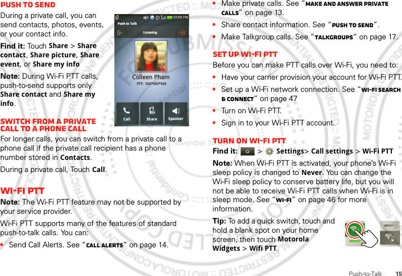 15Push-to-TalkPush to sendDuring a private call, you can send contacts, photos, events, or your contact info.Find it: To uch  Share &gt; Share contact, Share picture, Share event, or Share my infoNote: During Wi-Fi PTT calls, push-to-send supports only Share contact and Share my info.Switch from a private call to a phone callFor longer calls, you can switch from a private call to a phone call if the private call recipient has a phone number stored in Contacts.During a private call, Touch Call.Wi-Fi PTTNote: The Wi-Fi PTT feature may not be supported by your service provider.Wi-Fi PTT supports many of the features of standard push-to-talk calls. You can:•Send Call Alerts. See “Call alerts” on page 14.12:00 PMSpeakerCallColleen Pham PTT:  555*555*555SharePush to Talk             ListeningListening•Make private calls. See “Make and answer private calls” on page 13.•Share contact information. See “Push to send”.•Make Talkgroup calls. See “Talkgroups” on page 17.Set up Wi-Fi PTTBefore you can make PTT calls over Wi-Fi, you need to:•Have your carrier provision your account for Wi-Fi PTT.•Set up a Wi-Fi network connection. See “Wi-Fi search &amp; connect” on page 47•Turn on Wi-Fi PTT.•Sign in to your Wi-Fi PTT account.Turn on Wi-Fi PTTFind it:   &gt; Settings&gt; Call settings &gt; Wi-Fi PTTNote: When Wi-Fi PTT is activated, your phone’s Wi-Fi sleep policy is changed to Never. You can change the Wi-Fi sleep policy to conserve battery life, but you will not be able to receive Wi-Fi PTT calls when Wi-Fi is in sleep mode. See “Wi-Fi” on page 46 for more information.Tip: To add a quick switch, touch and hold a blank spot on your home screen, then touch Motorola Widgets &gt; Wifi PTT.November 30, 2011