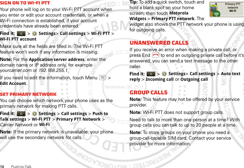 16 Push-to-TalkSign on to Wi-Fi PTTYour phone will log on to your Wi-Fi PTT account when you enter or edit your account credentials, or when a Wi-Fi connection is established, if your account credentials have already been entered.Find it:   &gt; Settings&gt; Call settings &gt; Wi-Fi PTT &gt; Wi-Fi PTT accountMake sure all the fields are filled in. The Wi-Fi PTT feature won’t work if any information is missing. Note: For the Application server address, enter the domain name or IP address only, for example yourcarrier.com or 192.168.255.1.If you need to edit the information, touch Menu  &gt; Edit Account.Set Primary networkYou can choose which network your phone uses as the primary network for making PTT calls. Find it:   &gt; Settings &gt; Call settings &gt; Push to Talk settings &gt; Wi-Fi PTT &gt; Primary PTT Network &gt; Carrier Network or Wi-FiNote: If the primary network is unavailable, your phone will use the secondary network for calls.Tip: To add a quick switch, touch and hold a blank spot on your home screen, then touch Motorola Widgets &gt; Primary PTT network. The widget also shows the PTT network your phone is using for outgoing calls.Unanswered callsIf you receive an error when making a private call, or press End  to end an outgoing private call before it’s answered, you can send a text message to the other caller.Find it:   &gt; Settings&gt; Call settings &gt; Auto text reply &gt; Incoming call or Outgoing callGroup callsNote: This feature may not be offered by your service provider.Note: WI-Fi PTT does not support group calls.Need to talk to more than one person at a time? With group calls you can talk to up to 20 people at a time.Note: To store groups on your phone you need a group-call-capable SIM card. Contact your service provider for more information.Primary PTTnetworkWi-FiNovember 30, 2011