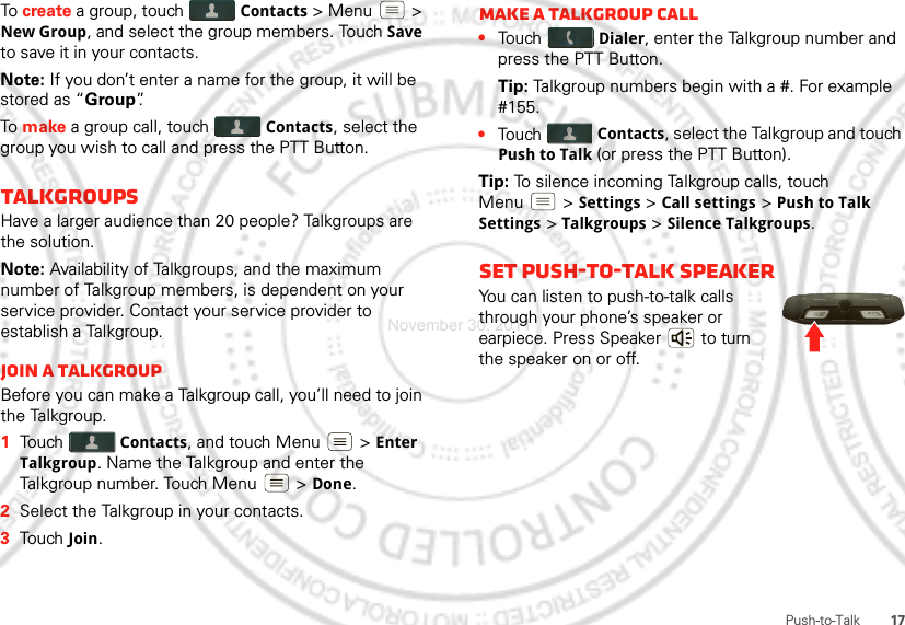 17Push-to-TalkTo create a group, touch Contacts &gt; Menu  &gt; New Group, and select the group members. Touch Save to save it in your contacts.Note: If you don’t enter a name for the group, it will be stored as “Group”.To  make a group call, touch Contacts, select the group you wish to call and press the PTT Button.TalkgroupsHave a larger audience than 20 people? Talkgroups are the solution.Note: Availability of Talkgroups, and the maximum number of Talkgroup members, is dependent on your service provider. Contact your service provider to establish a Talkgroup.Join a TalkgroupBefore you can make a Talkgroup call, you’ll need to join the Talkgroup.  1Touch Contacts, and touch Menu  &gt; Enter Talkgroup. Name the Talkgroup and enter the Talkgroup number. Touch Menu  &gt; Done.2Select the Talkgroup in your contacts.3Touch Join.Make a Talkgroup call•Touch Dialer, enter the Talkgroup number and press the PTT Button.Tip: Talkgroup numbers begin with a #. For example #155.•Touch Contacts, select the Talkgroup and touch Push to Talk (or press the PTT Button).Tip: To silence incoming Talkgroup calls, touch Menu  &gt; Settings &gt; Call settings &gt; Push to Talk Settings &gt; Talkgroups &gt; Silence Talkgroups.Set push-to-talk speakerYou can listen to push-to-talk calls through your phone’s speaker or earpiece. Press Speaker  to turn the speaker on or off.November 30, 2011