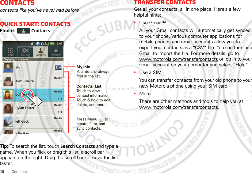 18 ContactsContactscontacts like you’ve never had beforeQuick start: ContactsFind it:  ContactsTip: To search the list, touch Search Contacts and type a name. When you flick or drag this list, a scroll bar appears on the right. Drag the scroll bar to move the list faster.Displaying 121 contactsMobileMobileMobile    PTTMobileMobileMeAlex SliveiraColleen PhamDylan FosterJeff CookContacts FavoritesPhone Call LogDispllaying121contactsJulie Hay12:00     PTTContacts  ListTouch to view contact information. Touch &amp; hold to edit, delete, and more.Press Menu       to create, filter, and sync contacts.My InfoYour details–alwaysfirst in the list.Transfer contactsGet all your contacts, all in one place. Here’s a few helpful hints:•Use Gmail™All your Gmail contacts will automatically get synced to your phone. Various computer applications for mobile phones and email accounts allow you to export your contacts as a “.CSV” file. You can then use Gmail to import the file. For more details, go to www.motorola.com/transfercontacts or log in to your Gmail account on your computer and select ”Help”.•Use a SIMYou can transfer contacts from your old phone to your new Motorola phone using your SIM card.•MoreThere are other methods and tools to help you at www.motorola.com/transfercontacts.November 30, 2011