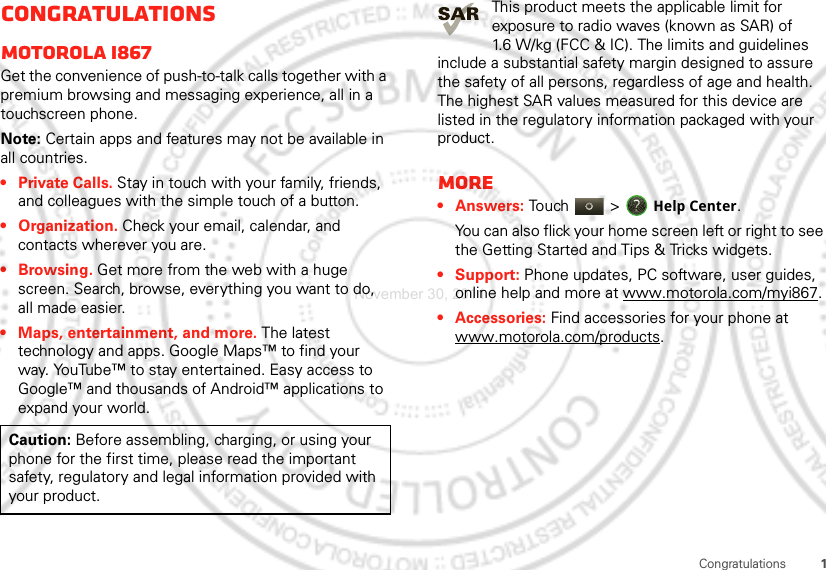 1CongratulationsCongratulationsMOTOROLA i867Get the convenience of push-to-talk calls together with a premium browsing and messaging experience, all in a touchscreen phone.Note: Certain apps and features may not be available in all countries.• Private Calls. Stay in touch with your family, friends, and colleagues with the simple touch of a button.• Organization. Check your email, calendar, and contacts wherever you are.•Browsing. Get more from the web with a huge screen. Search, browse, everything you want to do, all made easier.• Maps, entertainment, and more. The latest technology and apps. Google Maps™ to find your way. YouTube™ to stay entertained. Easy access to Google™ and thousands of Android™ applications to expand your world.Caution: Before assembling, charging, or using your phone for the first time, please read the important safety, regulatory and legal information provided with your product.This product meets the applicable limit for exposure to radio waves (known as SAR) of 1.6 W/kg (FCC &amp; IC). The limits and guidelines include a substantial safety margin designed to assure the safety of all persons, regardless of age and health. The highest SAR values measured for this device are listed in the regulatory information packaged with your product.More•Answers: Touch &gt; Help Center.You can also flick your home screen left or right to see the Getting Started and Tips &amp; Tricks widgets.• Support: Phone updates, PC software, user guides, online help and more at www.motorola.com/myi867.• Accessories: Find accessories for your phone at www.motorola.com/products.November 30, 2011