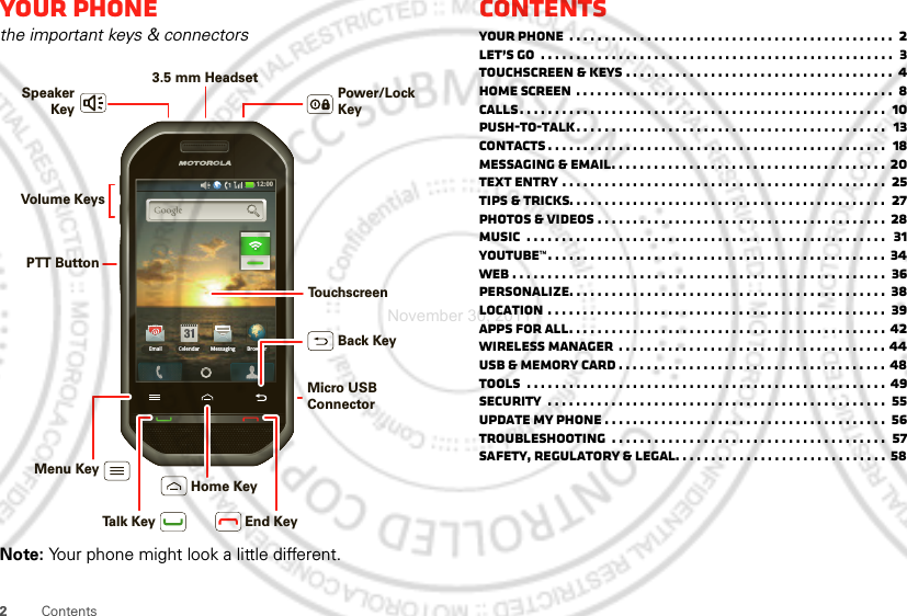 2ContentsYour phonethe important keys &amp; connectorsNote: Your phone might look a little different.12:00 Email BrowserMessagingCelendarMenu KeyHome KeyBack KeyTalk Key End KeyPTT ButtonVolume Keys3.5 mm Headset Power/Lock KeySpeakerKeyTo u chscreenMicro USB ConnectorContentsYour phone  . . . . . . . . . . . . . . . . . . . . . . . . . . . . . . . . . . . . . . . . . . . . . .  2Let’s go  . . . . . . . . . . . . . . . . . . . . . . . . . . . . . . . . . . . . . . . . . . . . . . . . . .  3Touchscreen &amp; keys . . . . . . . . . . . . . . . . . . . . . . . . . . . . . . . . . . . . . .  4Home screen . . . . . . . . . . . . . . . . . . . . . . . . . . . . . . . . . . . . . . . . . . . . .  8Calls. . . . . . . . . . . . . . . . . . . . . . . . . . . . . . . . . . . . . . . . . . . . . . . . . . . .  10Push-to-Talk. . . . . . . . . . . . . . . . . . . . . . . . . . . . . . . . . . . . . . . . . . . .  13Contacts . . . . . . . . . . . . . . . . . . . . . . . . . . . . . . . . . . . . . . . . . . . . . . . .  18Messaging &amp; email. . . . . . . . . . . . . . . . . . . . . . . . . . . . . . . . . . . . . . . 20Text entry . . . . . . . . . . . . . . . . . . . . . . . . . . . . . . . . . . . . . . . . . . . . . .  25Tips &amp; tricks. . . . . . . . . . . . . . . . . . . . . . . . . . . . . . . . . . . . . . . . . . . . .  27Photos &amp; videos . . . . . . . . . . . . . . . . . . . . . . . . . . . . . . . . . . . . . . . . .  28Music  . . . . . . . . . . . . . . . . . . . . . . . . . . . . . . . . . . . . . . . . . . . . . . . . . . .  31YouTube™. . . . . . . . . . . . . . . . . . . . . . . . . . . . . . . . . . . . . . . . . . . . . . . . 34Web . . . . . . . . . . . . . . . . . . . . . . . . . . . . . . . . . . . . . . . . . . . . . . . . . . . . .  36Personalize. . . . . . . . . . . . . . . . . . . . . . . . . . . . . . . . . . . . . . . . . . . . .  38Location . . . . . . . . . . . . . . . . . . . . . . . . . . . . . . . . . . . . . . . . . . . . . . . .  39Apps for all. . . . . . . . . . . . . . . . . . . . . . . . . . . . . . . . . . . . . . . . . . . . . 42Wireless manager  . . . . . . . . . . . . . . . . . . . . . . . . . . . . . . . . . . . . . . 44USB &amp; memory card . . . . . . . . . . . . . . . . . . . . . . . . . . . . . . . . . . . . . . 48Tools  . . . . . . . . . . . . . . . . . . . . . . . . . . . . . . . . . . . . . . . . . . . . . . . . . . . 49Security  . . . . . . . . . . . . . . . . . . . . . . . . . . . . . . . . . . . . . . . . . . . . . . . .  55Update my phone . . . . . . . . . . . . . . . . . . . . . . . . . . . . . . . . . . . . . . . .  56Troubleshooting  . . . . . . . . . . . . . . . . . . . . . . . . . . . . . . . . . . . . . . .  57Safety, Regulatory &amp; Legal. . . . . . . . . . . . . . . . . . . . . . . . . . . . . . 58November 30, 2011