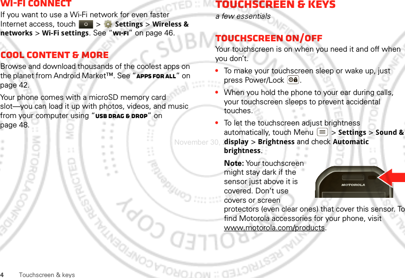 4Touchscreen &amp; keysWi-Fi connectIf you want to use a Wi-Fi network for even faster Internet access, touch   &gt;Settings &gt; Wireless &amp; networks &gt;Wi-Fi settings. See “Wi-Fi” on page 46.Cool content &amp; moreBrowse and download thousands of the coolest apps on the planet from Android Market™. See “Apps for all” on page 42.Your phone comes with a microSD memory card slot—you can load it up with photos, videos, and music from your computer using “USB drag &amp; drop” on page 48.Touchscreen &amp; keysa few essentialsTouchscreen on/offYour touchscreen is on when you need it and off when you don’t.•To make your touchscreen sleep or wake up, just press Power/Lock .•When you hold the phone to your ear during calls, your touchscreen sleeps to prevent accidental touches.•To let the touchscreen adjust brightness automatically, touch Menu  &gt;Settings &gt;Sound &amp; display &gt;Brightness and check Automatic brightness.Note: Your touchscreen might stay dark if the sensor just above it is covered. Don&apos;t use covers or screen protectors (even clear ones) that cover this sensor. To find Motorola accessories for your phone, visit www.motorola.com/products.November 30, 2011