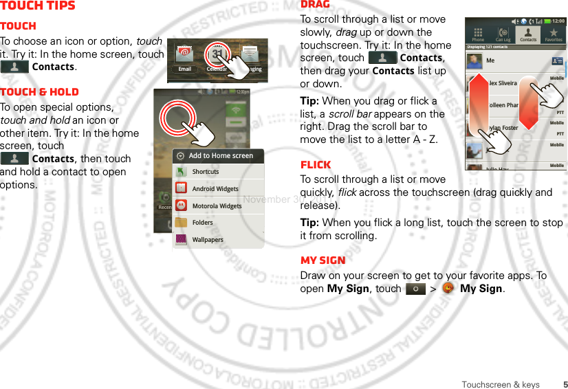 5Touchscreen &amp; keysTouch tipsTouchTo choose an icon or option, touch it. Try it: In the home screen, touch Contacts.Touch &amp; holdTo open special options, touch and hold an icon or other item. Try it: In the home screen, touch Contacts, then touch and hold a contact to open options.Email MessagingCelendarRecent12:00pmRecent12:00pmtAdd to Home screenAndroid WidgetsShortcutsMotorola WidgetsFoldersWallpapersDragTo scroll through a list or move slowly, drag up or down the touchscreen. Try it: In the home screen, touch Contacts, then drag your Contacts list up or down.Tip: When you drag or flick a list, a scroll bar appears on the right. Drag the scroll bar to move the list to a letter A - Z.FlickTo scroll through a list or move quickly, flick across the touchscreen (drag quickly and release).Tip: When you flick a long list, touch the screen to stop it from scrolling.My SignDraw on your screen to get to your favorite apps. To open My Sign, touch   &gt;  My Sign.Displaying 121 contactsMobileMobileMobile    PTTMobileMobileMeAlex SliveiraColleen PhamDylan FosterJeff CookContacts FavoritesPhone Call LogDisplaying 121 contactsJulie Hay12:00     PTTNovember 30, 2011