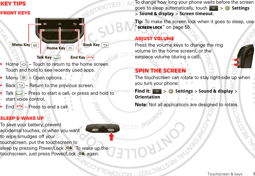 7Touchscreen &amp; keysKey tipsFront keys•Home  – Touch to return to the home screen. Touch and hold to see recently used apps.•Menu  – Open options.•Back  – Return to the previous screen.•Talk  – Press to start a call, or press and hold to start voice control.•End  – Press to end a call.Sleep &amp; wake upTo save your battery, prevent accidental touches, or when you want to wipe smudges off your touchscreen, put the touchscreen to sleep by pressing Power/Lock . To wake up the touchscreen, just press Power/Lock  again.Menu Key Home Key Back KeyTalk Key End KeyTo change how long your phone waits before the screen goes to sleep automatically, touch   &gt; Settings &gt;Sound &amp; display &gt;Screen timeout.Tip: To make the screen lock when it goes to sleep, use “Screen lock” on page 55.Adjust volumePress the volume keys to change the ring volume (in the home screen), or the earpiece volume (during a call).Spin the screenThe touchscreen can rotate to stay right-side up when you turn your phone:Find it:   &gt; Settings &gt;Sound &amp; display &gt; OrientationNote: Not all applications are designed to rotate.November 30, 2011