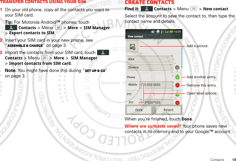 19ContactsTransfer contacts using your SIM  1On your old phone, copy all the contacts you want to your SIM card.Tip: For Motorola Android™ phones, touch Contacts &gt; Menu  &gt; More &gt; SIM Manager &gt; Export contacts to SIM.2Insert your SIM card in your new phone, see “Assemble &amp; charge” on page 3.3Import the contacts from your SIM card, touch Contacts &gt; Menu  &gt; More &gt; SIM Manager &gt;Import contacts from SIM card.Note: You might have done this during “Set up &amp; go” on page 3.Create contactsFind it:  Contacts &gt;Menu  &gt;New contactSelect the account to save the contact to, then type the contact name and details.When you’re finished, touchDone.Where are contacts saved? Your phone saves new contacts in its memory and to your Google™ account.New contact             PhonePTT555-555-5555555*555*555PTTSliveiraMobile555 555 555PTTDone Revert12:00 AlexAdd another entry.Remove this entry.Open label options.Add a picture.November 30, 2011