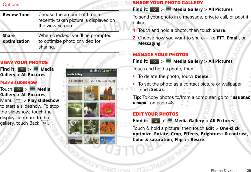 29Photos &amp; videosView your photosFind it:   &gt;Media Gallery &gt;All PicturesPlay a slideshowTouch  &gt;Media Gallery &gt;All Pictures, Menu  &gt;Play slideshow to start a slideshow. To stop the slideshow, touch the display. To return to the gallery, touch Back .Review TimeChoose the amount of time a recently taken picture is displayed on the view screen.Share optimizationWhen checked, you’ll be prompted to optimize photo or video for sharing.OptionsAll Pictures 2011-02...26-56.jpgMedia Gallery12:00 Share your photo galleryFind it:   &gt;Media Gallery &gt;All PicturesTo send your photo in a message, private call, or post it online:  1Touch and hold a photo, then touch Share.2Choose how you want to share—like PTT, Email, or Messaging.Manage your photosFind it:   &gt;Media Gallery &gt;All PicturesTouch and hold a photo, then:•To delete the photo, touch Delete.•To set the photo as a contact picture or wallpaper, touch Set as.Tip: To copy photos to/from a computer, go to “USB drag &amp; drop” on page 48.Edit your photosFind it:   &gt;Media Gallery &gt;All Pictures Touch &amp; hold a picture, then touch Edit &gt; One-click optimize, Rotate, Crop, Effects, Brightness &amp; contrast, Color &amp; saturation, Flip, or Resize.November 30, 2011