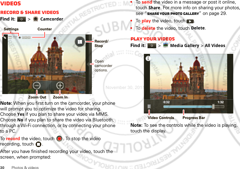 30 Photos &amp; videosVideosRecord &amp; share videosFind it:   &gt; CamcorderNote: When you first turn on the camcorder, your phone will prompt you to optimize the video for sharing. Choose Yes if you plan to share your video via MMS. Choose No if you plan to share the video via Bluetooth, through a Wi-Fi connection, or by connecting your phone to a PC.To  record the video, touch  . To stop the video recording, touch  .After you have finished recording your video, touch the screen, when prompted: 0:00:00 SettingsCounterOpencamcorderoptions. Zoom Out  Zoom InRecord/Stop•To  send the video in a message or post it online, touch Share. For more info on sharing your photos, see “Share your photo gallery” on page 29.•To  play the video, touch  .•To  delete the video, touch Delete.Play your videosFind it:   &gt;Media Gallery &gt;All VideosNote: To see the controls while the video is playing, touch the display. 0:32 1:32 0:32Video Controls Progress BarNovember 30, 2011