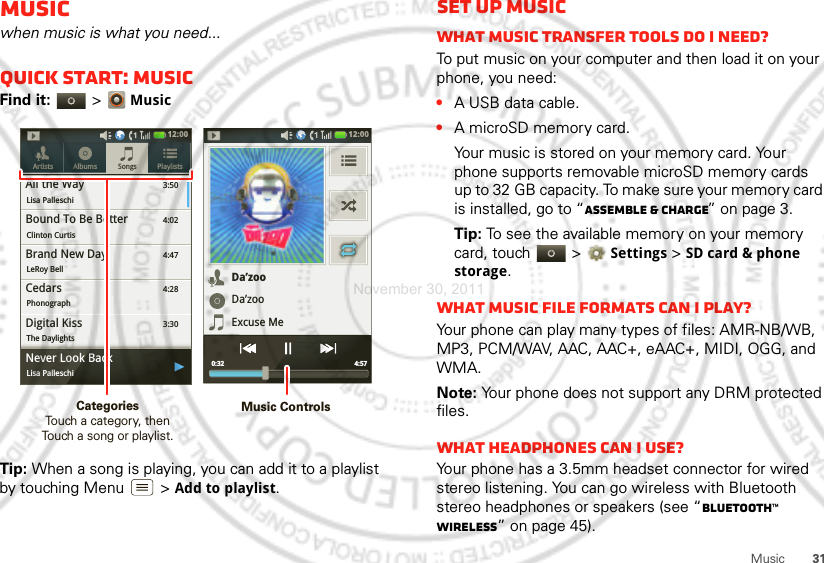 31MusicMusicwhen music is what you need...Quick start: MusicFind it:   &gt;MusicTip: When a song is playing, you can add it to a playlist by touching Menu  &gt;Add to playlist.3:50Songs PlaylistsArtists AlbumsAll the WayLisa Palleschi4:02Bound To Be BetterClinton Curtis4:47Brand New DayLeRoy Bell4:28CedarsPhonograph3:30Digital KissThe Daylights12:00 ygNever Look BackLisa PalleschiDa’zooDa’zooExcuse Me4:57 0:3212:00 Music ControlsCategories                Touch a category, then Touch a song or playlist.Set up musicWhat music transfer tools do I need?To put music on your computer and then load it on your phone, you need:•A USB data cable.•A microSD memory card.Your music is stored on your memory card. Your phone supports removable microSD memory cards up to 32 GB capacity. To make sure your memory card is installed, go to “Assemble &amp; charge” on page 3.Tip: To see the available memory on your memory card, touch   &gt;Settings &gt;SD card &amp; phone storage.What music file formats can I play?Your phone can play many types of files: AMR-NB/WB, MP3, PCM/WAV, AAC, AAC+, eAAC+, MIDI, OGG, and WMA.Note: Your phone does not support any DRM protected files. What headphones can I use?Your phone has a 3.5mm headset connector for wired stereo listening. You can go wireless with Bluetooth stereo headphones or speakers (see “Bluetooth™ wireless” on page 45).November 30, 2011