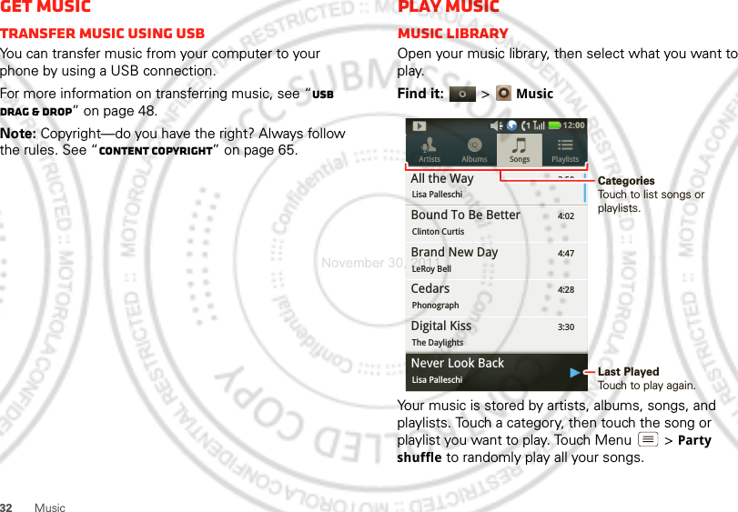 32 MusicGet musicTransfer music using USBYou can transfer music from your computer to your phone by using a USB connection.For more information on transferring music, see “USB drag &amp; drop” on page 48.Note: Copyright—do you have the right? Always follow the rules. See “Content Copyright” on page 65.Play musicMusic libraryOpen your music library, then select what you want to play.Find it:   &gt;MusicYour music is stored by artists, albums, songs, and playlists. Touch a category, then touch the song or playlist you want to play. Touch Menu  &gt;Party shuffle to randomly play all your songs.3:50Songs PlaylistsArtists AlbumsAll the WayLisa Palleschi4:02Bound To Be BetterClinton Curtis4:47Brand New DayLeRoy Bell4:28CedarsPhonograph3:30Digital KissThe Daylights12:00 ygNever Look BackLisa Palleschi Last PlayedTouch to play again.CategoriesTouch to list songs or playlists.November 30, 2011