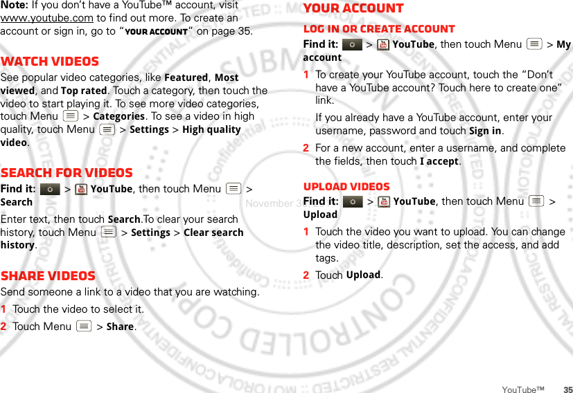 35YouTube™Note: If you don’t have a YouTube™ account, visit www.youtube.com to find out more. To create an account or sign in, go to “Your account” on page 35.Watch videosSee popular video categories, like Featured, Most viewed, and Top rated. Touch a category, then touch the video to start playing it. To see more video categories, touch Menu  &gt;Categories. To see a video in high quality, touch Menu  &gt;Settings &gt; High quality video.Search for videosFind it:   &gt;YouTube, then touch Menu  &gt; SearchEnter text, then touch Search.To clear your search history, touch Menu  &gt;Settings &gt;Clear search history.Share videosSend someone a link to a video that you are watching.  1Touch the video to select it.2Touch Menu  &gt;Share.Your accountLog in or create accountFind it:   &gt;YouTube, then touch Menu  &gt; My account  1To create your YouTube account, touch the “Don’t have a YouTube account? Touch here to create one” link.If you already have a YouTube account, enter your username, password and touch Sign in.2For a new account, enter a username, and complete the fields, then touch I accept.Upload videosFind it:   &gt;YouTube, then touch Menu  &gt; Upload  1Touch the video you want to upload. You can change the video title, description, set the access, and add tags.2Touch Upload.November 30, 2011