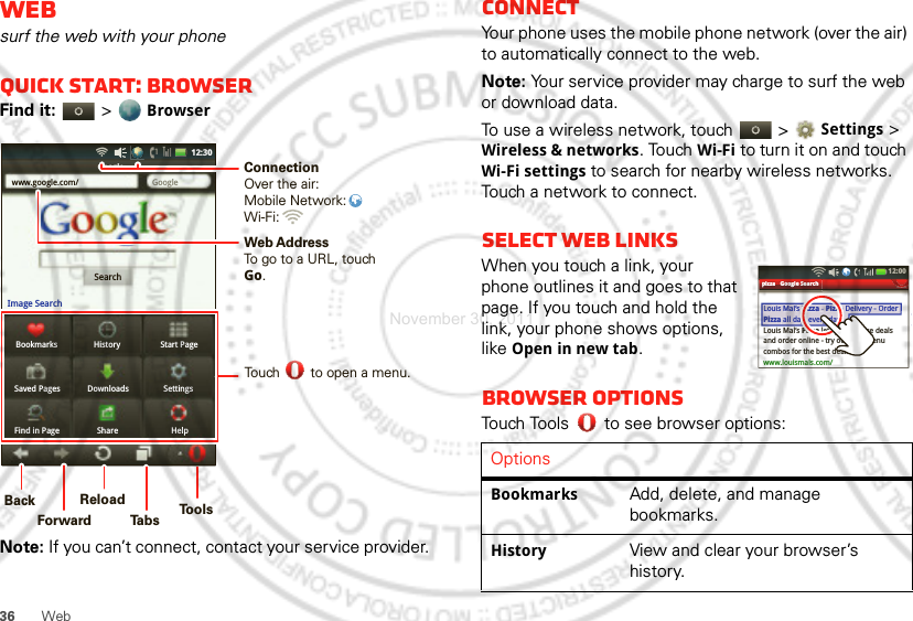 36 WebWebsurf the web with your phoneQuick start: BrowserFind it:   &gt; BrowserNote: If you can’t connect, contact your service provider.Bookmarks History Start PageSaved Pages Downloads SettingsFind in Page Share Helpwww.google.com/ GoogleGoogleSearchImage Search12:30Web AddressTo go to a URL, touchGo.Touch        to open a menu.ConnectionOver the air:Mobile Network: Wi-Fi: BackForwardReloadTabsTools     ConnectYour phone uses the mobile phone network (over the air) to automatically connect to the web.Note: Your service provider may charge to surf the web or download data.To use a wireless network, touch   &gt; Settings &gt; Wireless &amp; networks. Touch Wi-Fi to turn it on and touch Wi-Fi settings to search for nearby wireless networks. Touch a network to connect. Select web linksWhen you touch a link, your phone outlines it and goes to that page. If you touch and hold the link, your phone shows options, like Open in new tab.Browser optionsTouch Tools  to see browser options:OptionsBookmarksAdd, delete, and manage bookmarks.HistoryView and clear your browser’s history.pizza - Google SearchLouis Mal’s Pizza - Pizza Delivery - Order Pizza all day, every day...Louis Mal’s Pizza lets you browse dealsand order online - try our new menu combos for the best deals ....www.louismals.com/LouisMal’sPizza -PizzaDelivery - OrderPizza all day,every day...12:00 pizzaGoogleSearchNovember 30, 2011