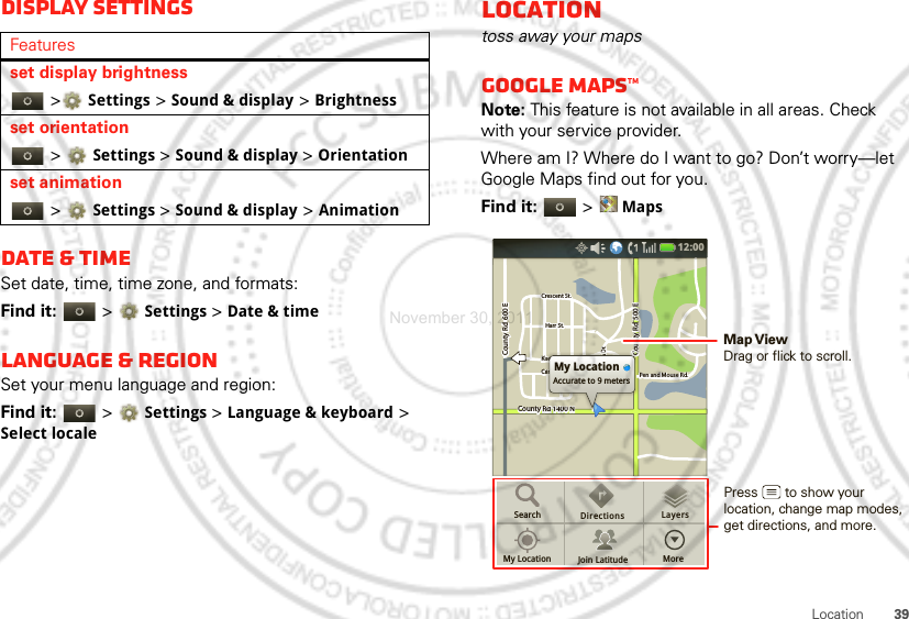 39LocationDisplay settingsDate &amp; timeSet date, time, time zone, and formats:Find it:   &gt;Settings &gt;Date &amp; timeLanguage &amp; regionSet your menu language and region:Find it:   &gt;Settings &gt;Language &amp; keyboard &gt; Select localeFeaturesset display brightness &gt;Settings &gt;Sound &amp; display &gt;Brightnessset orientation &gt;Settings &gt; Sound &amp; display &gt;Orientationset animation &gt;Settings &gt; Sound &amp; display &gt;AnimationLocationtoss away your mapsGoogle Maps™Note: This feature is not available in all areas. Check with your service provider.Where am I? Where do I want to go? Don’t worry—let Google Maps find out for you.Find it:   &gt;MapsCounty Rd 1400 NCounty Rd  600 ECounty Rd  600 ECounty Rd  500 EPen and Mouse Rd.Crescent St.Crescent St.Klier St.Cline Ave.Whitman Dr.Harr St.Harr St.County Rd 1400 NCounty Rd  600 ECounty Rd  500 EPen and Mouse Rd.Crescent St.Klier St.Cline Ave.Whitman Dr.Harr St.Rd 1400 NRd 1400 Nd4d 1400NRd 1400 NCCCiilieiilinnDMy LocationAccurate to 9 metersSearchMy Location Join LatitudeDirections LayersMore12:00 Press       to show your location, change map modes,get directions, and more.Map ViewDrag or flick to scroll.November 30, 2011