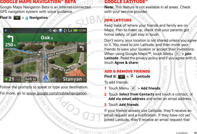 41LocationGoogle Maps Navigation™ BetaGoogle Maps Navigation Beta is an Internet-connected GPS navigation system with voice guidance.Find it:  &gt;NavigationFollow the prompts to speak or type your destination.For more, go to www.google.com/mobile/navigation.thenOak St250 ft12:00 Google Latitude™Note: This feature is not available in all areas. Check with your service provider.Join LatitudeKeep track of where your friends and family are on Maps. Plan to meet up, check that your parents got home safely, or just stay in touch.Don’t worry, your location is not shared unless you agree to it. You need to join Latitude, and then invite your friends to view your location or accept their invitations. When using Google Maps™, touch Menu  &gt; Join Latitude. Read the privacy policy and if you agree with it, touch Agree &amp; share.Add &amp; remove friendsFind it:   &gt; LatitudeTo add friends:  1Touch Menu  &gt;Add friends.2Touch Select from Contacts and touch a contact, or Add via email address and enter an email address.3Touch Add friends.If your friends already use Latitude, they’ll receive an email request and a notification. If they have not yet joined Latitude, they’ll receive an email request that November 30, 2011