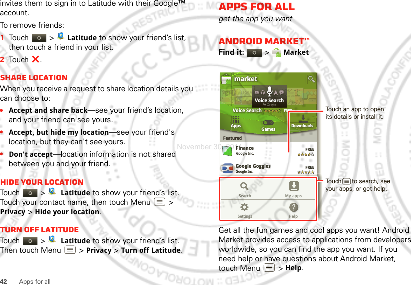 42 Apps for allinvites them to sign in to Latitude with their Google™ account.To remove friends:  1Touch &gt; Latitude to show your friend’s list, then touch a friend in your list.2Touch .Share locationWhen you receive a request to share location details you can choose to:•Accept and share back—see your friend’s location, and your friend can see yours.•Accept, but hide my location—see your friend&apos;s location, but they can&apos;t see yours.•Don&apos;t accept—location information is not shared between you and your friend.Hide your locationTouch &gt;  Latitude to show your friend’s list. Touch your contact name, then touch Menu  &gt; Privacy &gt;Hide your location.Turn off LatitudeTouch &gt;  Latitude to show your friend’s list. Then touch Menu  &gt;Privacy &gt;Turn off Latitude.Apps for allget the app you wantAndroid Market™Find it:  &gt; MarketGet all the fun games and cool apps you want! Android Market provides access to applications from developers worldwide, so you can find the app you want. If you need help or have questions about Android Market, touch Menu  &gt; Help.Google GogglesGoogle Inc.GGGoogle MapsGoogle Inc.FinanceGoogle Inc.FREEFREEFREEFREEGoogle Pinyin IMEGoogle Inc.AppsFeaturedGames Downloadsmarket3 million bding unboVoice SearchFREEboooundd.ndooks.ks. nddTRRRAAAAAVTTTTTTTr3r 3adddVVVEEEOveOveeerr RReaEEEEELLLLLLLVoice SearchbygGoogle MapsGoogle Inc.FREEFREEGoogle Pinyin IMEGoogle Inc.Search My appsSettings HelpTouch an app to open its details or install it.Touch      to search, see your apps, or get help.November 30, 2011