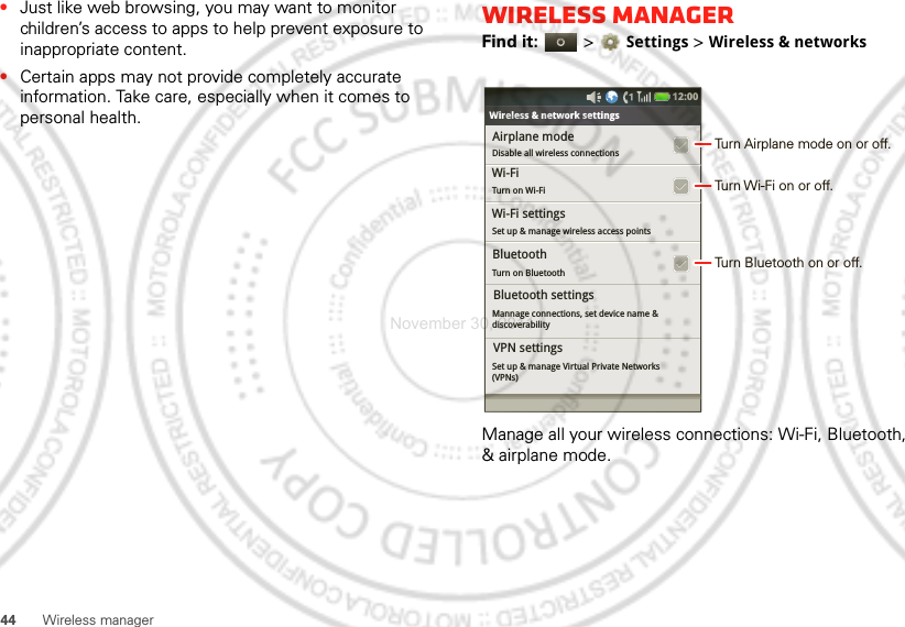 44 Wireless manager•Just like web browsing, you may want to monitor children’s access to apps to help prevent exposure to inappropriate content.•Certain apps may not provide completely accurate information. Take care, especially when it comes to personal health.Wireless managerFind it:   &gt;Settings &gt;Wireless &amp; networksManage all your wireless connections: Wi-Fi, Bluetooth, &amp; airplane mode.Bluetooth settingsAirplane modeDisable all wireless connectionsTurn on BluetoothWireless &amp; network settingsWi-Fi settingsSet up &amp; manage wireless access pointsMannage connections, set device name &amp;discoverabilityWi-Fi Turn on Wi-FiBluetoothBluetooth settingsSet up &amp; manage Virtual Private Networks(VPNs)VPN settings12:00 Turn Airplane mode on or off.Turn Wi-Fi on or off.Turn Bluetooth on or off.November 30, 2011