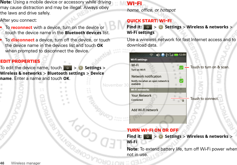 46 Wireless managerNote: Using a mobile device or accessory while driving may cause distraction and may be illegal. Always obey the laws and drive safely.After you connect:•To  reconnect with a device, turn on the device or touch the device name in the Bluetooth devices list.•To  disconnect a device, turn off the device, or touch the device name in the devices list and touchOK when prompted to disconnect the device.Edit propertiesTo edit the device name, touch   &gt;Settings &gt; Wireless &amp; networks &gt;Bluetooth settings &gt;Device name. Enter a name and touch OK.Wi-Fihome, office, or hotspotQuick start: Wi-FiFind it:   &gt;Settings &gt;Wireless &amp; networks &gt; Wi-Fi settingsUse a wireless network for fast Internet access and to download data.Turn Wi-Fi on or offFind it:   &gt;Settings &gt; Wireless &amp; networks &gt; Wi-FiNote: To extend battery life, turn off Wi-Fi power when not in use.Bluetooth settingsWi-FiTurn on Wi-FiNetwork notificationNotify me when an open network isavailable Your NetworkConnected Add Wi-Fi networkWi-Fi settings12:00 Wi-Fi networksTouch to turn on &amp; scan.Touch to connect.November 30, 2011