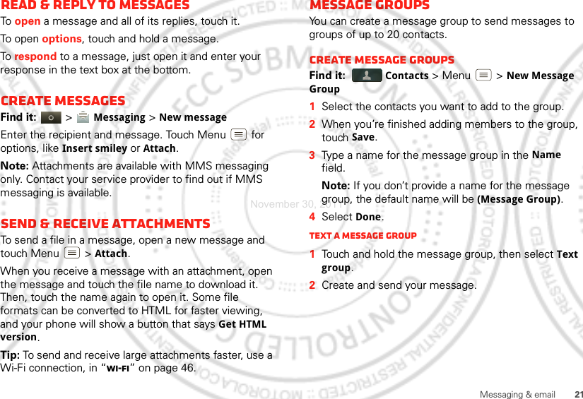 21Messaging &amp; emailRead &amp; reply to messagesTo  open a message and all of its replies, touch it.To open options, touch and hold a message.To  respond to a message, just open it and enter your response in the text box at the bottom.Create messagesFind it:   &gt; Messaging &gt;New messageEnter the recipient and message. Touch Menu  for options, like Insert smiley or Attach.Note: Attachments are available with MMS messaging only. Contact your service provider to find out if MMS messaging is available.Send &amp; receive attachmentsTo send a file in a message, open a new message and touch Menu  &gt;Attach.When you receive a message with an attachment, open the message and touch the file name to download it. Then, touch the name again to open it. Some file formats can be converted to HTML for faster viewing, and your phone will show a button that says Get HTML version.Tip: To send and receive large attachments faster, use a Wi-Fi connection, in “Wi-Fi” on page 46.Message groupsYou can create a message group to send messages to groups of up to 20 contacts.Create message groupsFind it:  Contacts &gt; Menu  &gt;New Message Group  1Select the contacts you want to add to the group.2When you’re finished adding members to the group, touch Save.3Type a name for the message group in the Name field.Note: If you don’t provide a name for the message group, the default name will be (Message Group).4Select Done.Text a message group  1Touch and hold the message group, then select Text group.2Create and send your message.November 30, 2011