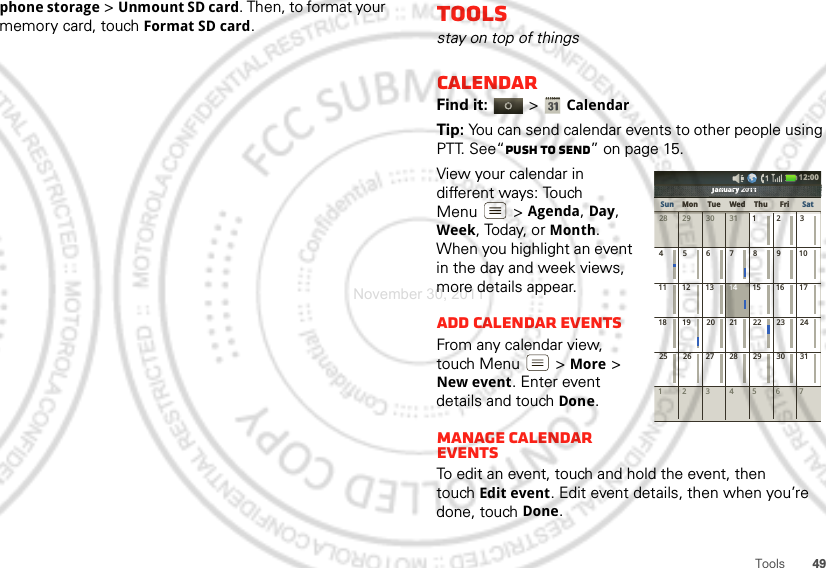 49Toolsphone storage &gt;Unmount SD card. Then, to format your memory card, touch Format SD card.Toolsstay on top of thingsCalendarFind it:   &gt;CalendarTip: You can send calendar events to other people using PTT. See“Push to send” on page 15.View your calendar in different ways: Touch Menu  &gt;Agenda, Day, Week, Today, or Month. When you highlight an event in the day and week views, more details appear.Add calendar eventsFrom any calendar view, touch Menu  &gt; More &gt; New event. Enter event details and touch Done.Manage calendar eventsTo edit an event, touch and hold the event, then touchEdit event. Edit event details, then when you’re done, touch Done.January 2011123 567428 29 30 31 123456 891011 12 13 15 16 1718 19 20 22 23 2425 26 27 29 30 317142128January 2011JJJaaannnnuuuaaararryryyy222020010111111111111010120202y2yyryrarauaunununanaJaJJSun Mon Tue Wed Thu SatFri12:00 November 30, 2011