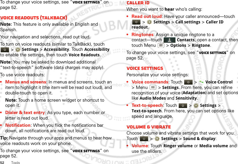 52 ToolsTo change your voice settings, see “Voice settings” on page 52.Voice readouts (TalkBack)Note: This feature is only available in English and Spanish.Your navigation and selections, read out loud.To turn on voice readouts (similar to TalkBack), touch  &gt; Settings &gt;Accessibility. Touch Accessibility to enable the settings, then touch Voice Readouts.Note: You may be asked to download additional “text-to-speech” software (data charges may apply).To use voice readouts:• Menus and screens: In menus and screens, touch an item to highlight it (the item will be read out loud), and double-touch to open it.Note: Touch a home screen widget or shortcut to open it.• Dialer &amp; text entry: As you type, each number or letter is read out loud.• Notification: When you flick the notifications bar down, all notifications are read out loud.Tip: Navigate through your apps and menus to hear how voice readouts work on your phone.To change your voice settings, see “Voice settings” on page 52.Caller IDWhen you want to hear who’s calling:• Read out loud: Have your caller announced—touch  &gt; Settings &gt;Call settings &gt;Caller ID readout.• Ringtones: Assign a unique ringtone to a contact—touch Contacts, open a contact, then touch Menu  &gt; Options &gt; Ringtone.To change your voice settings, see “Voice settings” on page 52.Voice settingsPersonalize your voice settings:• Voice commands: Touch  &gt;Voice Control &gt;Menu  &gt;Settings. From here, you can refine recognition of your voice (Adaptation) and set options like Audio Modes and Sensitivity.•Text-to-speech: Touch   &gt; Settings &gt; Text-to-speech. From here, you can set options like speed and language.Volume &amp; vibrateChoose volume and vibrate settings that work for you. Touch  &gt; Settings &gt;Sound &amp; display:•Volume: Touch Ringer volume or Media volume and use the sliders.November 30, 2011