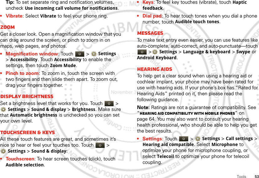 53ToolsTip: To set separate ring and notification volumes, uncheck Use incoming call volume for notifications.• Vibrate: Select Vibrate to feel your phone ring.ZoomGet a closer look. Open a magnification window that you can drag around the screen, or pinch to zoom in on maps, web pages, and photos.• Magnification window: Touch   &gt; Settings &gt;Accessibility. Touch Accessibility to enable the settings, then touch Zoom Mode.• Pinch to zoom: To zoom in, touch the screen with two fingers and then slide them apart. To zoom out, drag your fingers together.Display brightnessSet a brightness level that works for you. Touch   &gt; Settings &gt;Sound &amp; display &gt;Brightness. Make sure that Automatic brightness is unchecked so you can set your own level.Touchscreen &amp; keysAll these touch features are great, and sometimes it’s nice to hear or feel your touches too. Touch   &gt; Settings &gt;Sound &amp; display:• Touchscreen: To hear screen touches (click), touch Audible selection.•Keys: To feel key touches (vibrate), touch Haptic feedback.• Dial pad: To hear touch tones when you dial a phone number, touch Audible touch tones.MessagesTo make text entry even easier, you can use features like auto-complete, auto-correct, and auto-punctuate—touch  &gt;Settings &gt;Language &amp; keyboard &gt; Swype or Android Keyboard.Hearing aidsTo help get a clear sound when using a hearing aid or cochlear implant, your phone may have been rated for use with hearing aids. If your phone’s box has “Rated for Hearing Aids” printed on it, then please read the following guidance.Note: Ratings are not a guarantee of compatibility. See “Hearing Aid Compatibility with Mobile Phones” on page 64. You may also want to consult your hearing health professional, who should be able to help you get the best results.• Settings: Touch   &gt;Settings &gt;Call settings &gt; Hearing aid compatible. Select Microphone to optimize your phone for microphone coupling, or select Telecoil to optimize your phone for telecoil coupling.November 30, 2011