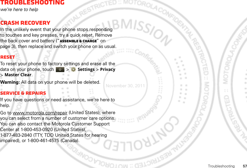 57TroubleshootingTroubleshootingwe’re here to helpCrash recoveryIn the unlikely event that your phone stops responding to touches and key presses, try a quick reset. Remove the back cover and battery (“Assemble &amp; charge” on page 3), then replace and switch your phone on as usual.ResetTo reset your phone to factory settings and erase all the data on your phone, touch   &gt;Settings &gt; Privacy &gt;Master Clear.Warning: All data on your phone will be deleted.Service &amp; RepairsIf you have questions or need assistance, we&apos;re here to help.Go to www.motorola.com/repair (United States), where you can select from a number of customer care options. You can also contact the Motorola Customer Support Center at 1-800-453-0920 (United States), 1-877-483-2840 (TTY, TDD United States for hearing impaired), or 1-800-461-4575 (Canada).November 30, 2011