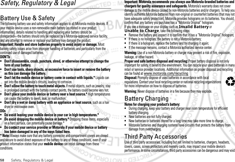 58 Safety, Regulatory &amp; LegalSafety, Regulatory &amp; LegalBattery Use &amp; SafetyBattery Use &amp; SafetyThe following battery use and safety information applies to all Motorola mobile devices. If your mobile device uses a non-removable main battery (as stated in your product information), details related to handling and replacing your battery should be disregarded—the battery should only be replaced by a Motorola-approved service facility, and any attempt to remove or replace your battery may damage the product.Important: Handle and store batteries properly to avoid injury or damage. Most battery safety issues arise from improper handling of batteries, and particularly from the continued use of damaged batteries.DON’Ts• Don’t disassemble, crush, puncture, shred, or otherwise attempt to change the form of your battery.• Don’t use tools, sharp objects, or excessive force to insert or remove the battery as this can damage the battery.• Don’t let the mobile device or battery come in contact with liquids.* Liquids can get into the mobile device’s circuits, leading to corrosion.• Don’t allow the battery to touch metal objects. If metal objects, such as jewelry, stay in prolonged contact with the battery contact points, the battery could become very hot.• Don’t place your mobile device or battery near a heat source.* High temperatures can cause the battery to swell, leak, or malfunction.• Don’t dry a wet or damp battery with an appliance or heat source, such as a hair dryer or microwave oven.DOs• Do avoid leaving your mobile device in your car in high temperatures.*• Do avoid dropping the mobile device or battery.* Dropping these items, especially on a hard surface, can potentially cause damage.*• Do contact your service provider or Motorola if your mobile device or battery has been damaged in any of the ways listed here.* Note: Always make sure that any battery, connector and compartment covers are closed and secure to avoid direct exposure of the battery to any of these conditions, even if your product information states that your mobile device can resist damage from these conditions.Important: Motorola recommends you always use Motorola-branded batteries and chargers for quality assurance and safeguards. Motorola’s warranty does not cover damage to the mobile device caused by non-Motorola batteries and/or chargers. To help you identify authentic Motorola batteries from non-original or counterfeit batteries (that may not have adequate safety protection), Motorola provides holograms on its batteries. You should confirm that any battery you purchase has a “Motorola Original” hologram.If you see a message on your display such as Invalid Battery or Unable to Charge, take the following steps:•Remove the battery and inspect it to confirm that it has a “Motorola Original” hologram;•If there is no hologram, the battery is not a Motorola battery;•If there is a hologram, replace the battery and try charging it again;•If the message remains, contact a Motorola authorized service center.Warning: Use of a non-Motorola battery or charger may present a risk of fire, explosion, leakage, or other hazard.Proper and safe battery disposal and recycling: Proper battery disposal is not only important for safety, it benefits the environment. You can recycle your used batteries in many retail or service provider locations. Additional information on proper disposal and recycling can be found at www.motorola.com/recyclingDisposal: Promptly dispose of used batteries in accordance with local regulations. Contact your local recycling center or national recycling organizations for more information on how to dispose of batteries.Warning: Never dispose of batteries in a fire because they may explode.Battery ChargingBattery ChargingNotes for charging your product’s battery:•During charging, keep your battery and charger near room temperature for efficient battery charging.•New batteries are not fully charged.•New batteries or batteries stored for a long time may take more time to charge.•Motorola batteries and charging systems have circuitry that protects the battery from damage from overcharging.Third Party AccessoriesUse of third party accessories, including but not limited to batteries, chargers, headsets, covers, cases, screen protectors and memory cards, may impact your mobile device’s performance. In some circumstances, third party accessories can be dangerous and may void 032375oNovember 30, 2011