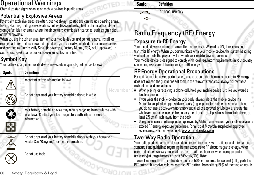 60 Safety, Regulatory &amp; LegalOperational WarningsObey all posted signs when using mobile devices in public areas.Potentially Explosive AreasPotentially explosive areas are often, but not always, posted and can include blasting areas, fueling stations, fueling areas (such as below decks on boats), fuel or chemical transfer or storage facilities, or areas where the air contains chemicals or particles, such as grain dust, or metal powders.When you are in such an area, turn off your mobile device, and do not remove, install, or charge batteries, unless it is a radio product type especially qualified for use in such areas and certified as “Intrinsically Safe” (for example, Factory Mutual, CSA, or UL approved). In such areas, sparks can occur and cause an explosion or fire.Symbol KeyYour battery, charger, or mobile device may contain symbols, defined as follows:Symbol DefinitionImportant safety information follows.Do not dispose of your battery or mobile device in a fire.Your battery or mobile device may require recycling in accordance with local laws. Contact your local regulatory authorities for more information.Do not dispose of your battery or mobile device with your household waste. See “Recycling” for more information.Do not use tools.032374o032376o032375oRadio Frequency (RF) EnergyExposure to RF EnergyYour mobile device contains a transmitter and receiver. When it is ON, it receives and transmits RF energy. When you communicate with your mobile device, the system handling your call controls the power level at which your mobile device transmits.Your mobile device is designed to comply with local regulatory requirements in your country concerning exposure of human beings to RF energy.RF Energy Operational PrecautionsFor optimal mobile device performance, and to be sure that human exposure to RF energy does not exceed the guidelines set forth in the relevant standards, always follow these instructions and precautions:•When placing or receiving a phone call, hold your mobile device just like you would a landline phone.•If you wear the mobile device on your body, always place the mobile device in a Motorola-supplied or approved accessory (e.g. clip, holder, holster, case or arm band). If you do not use a body-worn accessory supplied or approved by Motorola, ensure that whatever product is used is free of any metal and that it positions the mobile device at least 2.5 cm (1 inch) away from the body.•Using accessories not supplied or approved by Motorola may cause your mobile device to exceed RF energy exposure guidelines. For a list of Motorola-supplied or approved accessories, visit our website at: www.motorola.com.Two-Way Radio OperationYour radio product has been designed and tested to comply with national and international standards and guidelines regarding human exposure to RF electromagnetic energy, when operated in the two-way mode (at the face, or at the abdomen when using an audio accessory) at usage factors of up to 50% talk/50% listen.Transmit no more than the rated duty factor of 50% of the time. To transmit (talk), push the PTT button. To receive calls, release the PTT button. Transmitting 50% of the time or less, is For indoor use only.Symbol DefinitionNovember 30, 2011