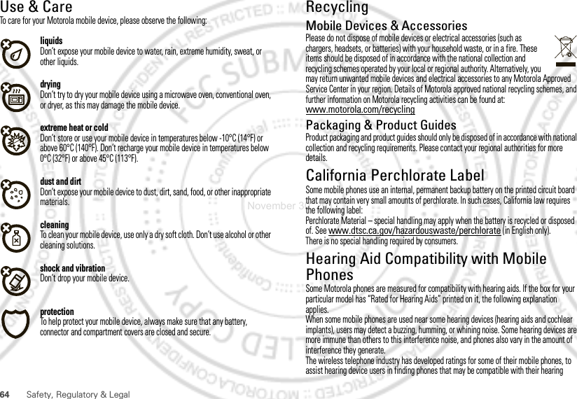 64 Safety, Regulatory &amp; LegalUse &amp; CareUse &amp; CareTo care for your Motorola mobile device, please observe the following:liquidsDon’t expose your mobile device to water, rain, extreme humidity, sweat, or other liquids.dryingDon’t try to dry your mobile device using a microwave oven, conventional oven, or dryer, as this may damage the mobile device.extreme heat or coldDon’t store or use your mobile device in temperatures below -10°C (14°F) or above 60°C (140°F). Don’t recharge your mobile device in temperatures below 0°C (32°F) or above 45°C (113°F).dust and dirtDon’t expose your mobile device to dust, dirt, sand, food, or other inappropriate materials.cleaningTo clean your mobile device, use only a dry soft cloth. Don’t use alcohol or other cleaning solutions.shock and vibrationDon’t drop your mobile device.protectionTo help protect your mobile device, always make sure that any battery, connector and compartment covers are closed and secure.RecyclingRecycl ingMobile Devices &amp; AccessoriesPlease do not dispose of mobile devices or electrical accessories (such as chargers, headsets, or batteries) with your household waste, or in a fire. These items should be disposed of in accordance with the national collection and recycling schemes operated by your local or regional authority. Alternatively, you may return unwanted mobile devices and electrical accessories to any Motorola Approved Service Center in your region. Details of Motorola approved national recycling schemes, and further information on Motorola recycling activities can be found at: www.motorola.com/recyclingPackaging &amp; Product GuidesProduct packaging and product guides should only be disposed of in accordance with national collection and recycling requirements. Please contact your regional authorities for more details.California Perchlorate LabelPerchlorate Labe lSome mobile phones use an internal, permanent backup battery on the printed circuit board that may contain very small amounts of perchlorate. In such cases, California law requires the following label:Perchlorate Material – special handling may apply when the battery is recycled or disposed of. See www.dtsc.ca.gov/hazardouswaste/perchlorate (in English only).There is no special handling required by consumers.Hearing Aid Compatibility with Mobile PhonesHearing Aid CompatibilitySome Motorola phones are measured for compatibility with hearing aids. If the box for your particular model has “Rated for Hearing Aids” printed on it, the following explanation applies.When some mobile phones are used near some hearing devices (hearing aids and cochlear implants), users may detect a buzzing, humming, or whining noise. Some hearing devices are more immune than others to this interference noise, and phones also vary in the amount of interference they generate.The wireless telephone industry has developed ratings for some of their mobile phones, to assist hearing device users in finding phones that may be compatible with their hearing November 30, 2011