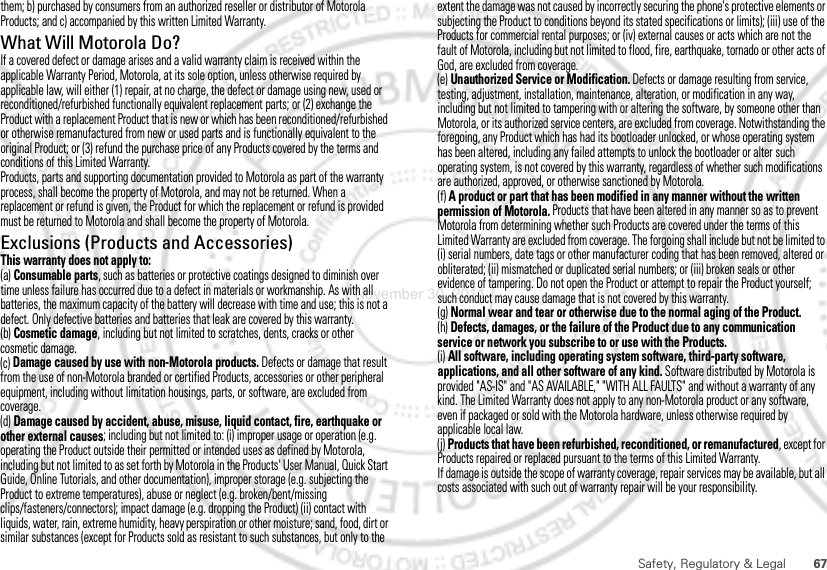 67Safety, Regulatory &amp; Legalthem; b) purchased by consumers from an authorized reseller or distributor of Motorola Products; and c) accompanied by this written Limited Warranty.What Will Motorola Do?If a covered defect or damage arises and a valid warranty claim is received within the applicable Warranty Period, Motorola, at its sole option, unless otherwise required by applicable law, will either (1) repair, at no charge, the defect or damage using new, used or reconditioned/refurbished functionally equivalent replacement parts; or (2) exchange the Product with a replacement Product that is new or which has been reconditioned/refurbished or otherwise remanufactured from new or used parts and is functionally equivalent to the original Product; or (3) refund the purchase price of any Products covered by the terms and conditions of this Limited Warranty.Products, parts and supporting documentation provided to Motorola as part of the warranty process, shall become the property of Motorola, and may not be returned. When a replacement or refund is given, the Product for which the replacement or refund is provided must be returned to Motorola and shall become the property of Motorola.Exclusions (Products and Accessories)This warranty does not apply to:(a) Consumable parts, such as batteries or protective coatings designed to diminish over time unless failure has occurred due to a defect in materials or workmanship. As with all batteries, the maximum capacity of the battery will decrease with time and use; this is not a defect. Only defective batteries and batteries that leak are covered by this warranty.(b) Cosmetic damage, including but not limited to scratches, dents, cracks or other cosmetic damage.(c) Damage caused by use with non-Motorola products. Defects or damage that result from the use of non-Motorola branded or certified Products, accessories or other peripheral equipment, including without limitation housings, parts, or software, are excluded from coverage.(d) Damage caused by accident, abuse, misuse, liquid contact, fire, earthquake or other external causes; including but not limited to: (i) improper usage or operation (e.g. operating the Product outside their permitted or intended uses as defined by Motorola, including but not limited to as set forth by Motorola in the Products&apos; User Manual, Quick Start Guide, Online Tutorials, and other documentation), improper storage (e.g. subjecting the Product to extreme temperatures), abuse or neglect (e.g. broken/bent/missing clips/fasteners/connectors); impact damage (e.g. dropping the Product) (ii) contact with liquids, water, rain, extreme humidity, heavy perspiration or other moisture; sand, food, dirt or similar substances (except for Products sold as resistant to such substances, but only to the extent the damage was not caused by incorrectly securing the phone&apos;s protective elements or subjecting the Product to conditions beyond its stated specifications or limits); (iii) use of the Products for commercial rental purposes; or (iv) external causes or acts which are not the fault of Motorola, including but not limited to flood, fire, earthquake, tornado or other acts of God, are excluded from coverage.(e) Unauthorized Service or Modification. Defects or damage resulting from service, testing, adjustment, installation, maintenance, alteration, or modification in any way, including but not limited to tampering with or altering the software, by someone other than Motorola, or its authorized service centers, are excluded from coverage. Notwithstanding the foregoing, any Product which has had its bootloader unlocked, or whose operating system has been altered, including any failed attempts to unlock the bootloader or alter such operating system, is not covered by this warranty, regardless of whether such modifications are authorized, approved, or otherwise sanctioned by Motorola.(f) A product or part that has been modified in any manner without the written permission of Motorola. Products that have been altered in any manner so as to prevent Motorola from determining whether such Products are covered under the terms of this Limited Warranty are excluded from coverage. The forgoing shall include but not be limited to (i) serial numbers, date tags or other manufacturer coding that has been removed, altered or obliterated; (ii) mismatched or duplicated serial numbers; or (iii) broken seals or other evidence of tampering. Do not open the Product or attempt to repair the Product yourself; such conduct may cause damage that is not covered by this warranty.(g) Normal wear and tear or otherwise due to the normal aging of the Product.(h) Defects, damages, or the failure of the Product due to any communication service or network you subscribe to or use with the Products.(i) All software, including operating system software, third-party software, applications, and all other software of any kind. Software distributed by Motorola is provided &quot;AS-IS&quot; and &quot;AS AVAILABLE,&quot; &quot;WITH ALL FAULTS&quot; and without a warranty of any kind. The Limited Warranty does not apply to any non-Motorola product or any software, even if packaged or sold with the Motorola hardware, unless otherwise required by applicable local law.(j) Products that have been refurbished, reconditioned, or remanufactured, except for Products repaired or replaced pursuant to the terms of this Limited Warranty.If damage is outside the scope of warranty coverage, repair services may be available, but all costs associated with such out of warranty repair will be your responsibility.November 30, 2011